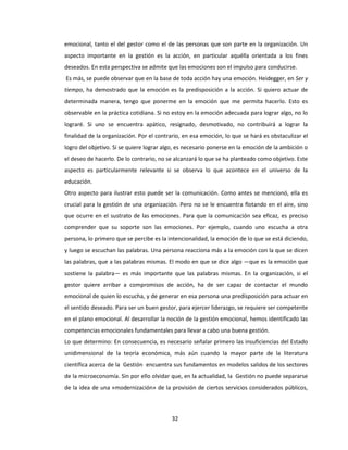 32
emocional, tanto el del gestor como el de las personas que son parte en la organización. Un
aspecto importante en la gestión es la acción, en particular aquélla orientada a los fines
deseados. En esta perspectiva se admite que las emociones son el impulso para conducirse.
Es más, se puede observar que en la base de toda acción hay una emoción. Heidegger, en Ser y
tiempo, ha demostrado que la emoción es la predisposición a la acción. Si quiero actuar de
determinada manera, tengo que ponerme en la emoción que me permita hacerlo. Esto es
observable en la práctica cotidiana. Si no estoy en la emoción adecuada para lograr algo, no lo
lograré. Si uno se encuentra apático, resignado, desmotivado, no contribuirá a lograr la
finalidad de la organización. Por el contrario, en esa emoción, lo que se hará es obstaculizar el
logro del objetivo. Si se quiere lograr algo, es necesario ponerse en la emoción de la ambición o
el deseo de hacerlo. De lo contrario, no se alcanzará lo que se ha planteado como objetivo. Este
aspecto es particularmente relevante si se observa lo que acontece en el universo de la
educación.
Otro aspecto para ilustrar esto puede ser la comunicación. Como antes se mencionó, ella es
crucial para la gestión de una organización. Pero no se le encuentra flotando en el aire, sino
que ocurre en el sustrato de las emociones. Para que la comunicación sea eficaz, es preciso
comprender que su soporte son las emociones. Por ejemplo, cuando uno escucha a otra
persona, lo primero que se percibe es la intencionalidad, la emoción de lo que se está diciendo,
y luego se escuchan las palabras. Una persona reacciona más a la emoción con la que se dicen
las palabras, que a las palabras mismas. El modo en que se dice algo —que es la emoción que
sostiene la palabra— es más importante que las palabras mismas. En la organización, si el
gestor quiere arribar a compromisos de acción, ha de ser capaz de contactar el mundo
emocional de quien lo escucha, y de generar en esa persona una predisposición para actuar en
el sentido deseado. Para ser un buen gestor, para ejercer liderazgo, se requiere ser competente
en el plano emocional. Al desarrollar la noción de la gestión emocional, hemos identificado las
competencias emocionales fundamentales para llevar a cabo una buena gestión.
Lo que determino: En consecuencia, es necesario señalar primero las insuficiencias del Estado
unidimensional de la teoría económica, más aún cuando la mayor parte de la literatura
científica acerca de la Gestión encuentra sus fundamentos en modelos salidos de los sectores
de la microeconomía. Sin por ello olvidar que, en la actualidad, la Gestión no puede separarse
de la idea de una «modernización» de la provisión de ciertos servicios considerados públicos,
 