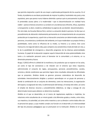 33
que permita mejorarlos a partir de una mayor y optimizada participación de los usuarios. En el
fondo, el problema es ese deseo proclamado de mejorar lo público, haciéndolo más justo y más
equitativo, pero que parece nunca haberse detenido a pensar qué es precisamente lo público.
El pretendido acceso pleno a la modernidad —que la descentralización en realidad haría
viable— parece entonces encontrar su corolario en una democracia eficiente, eficaz, equitativa
y transparente: es decir, moderna; señalándose la urgencia de una Gestión descentralizadora.
Por otro lado, las Escuelas Marcas Perú, centran su actuación desde la persona. Se dice que un
procedimiento de alteración relativamente permanente en el comportamiento de una persona
producido por la experiencia, a partir de su interacción consciente con determinados estímulos,
personas, circunstancias y condiciones del ambiente, en la que moderaban sus propios límites y
posibilidades, tanto como la influencia de su medio, su historia y su cultura. Este curso
transcurre a lo largo de toda la vida, pues compone una característica innata de todo ser vivo, y
le da la posibilidad de emergencia y desarrollo progresivo de las diversas potencialidades
humanas. Es papel de la educación cooperar aquel el desarrollo de estas potencialidades sirva
tanto a la realización personal como al bienestar de la comunidad y el entorno, en su
dimensión presente y futura.
Burga, E (2012) afirma la calidad de la enseñanza y los productos que se esperan en las aulas,
así como el tipo de convivencia y de relación con el entorno que éstos requieran,
administrando el conjunto de reglas, presupuestos, personal, procedimientos, canales,
servicios y demás condiciones que permitan lograr éstos resultados allanando las dificultades
que se presenten. Ámbitos donde se generan procesos sistemáticos de desarrollo de
actividades intencionalmente dirigidas a producir aprendizajes en un grupo de personas y
donde la combinación de un conjunto de elementos, como las interacciones, la organización
del espacio, la asignación de roles, la administración del tiempo, el manejo del orden, así como
el empleo de diversos recursos y procedimientos didácticos, se elige y conjuga de una
determinada manera para obtener un determino resultado.
Ámbito en el que se desarrollan, en el marco de regulaciones explícitas e implícitas, las
relaciones entre estudiantes de un mismo grado o de diferentes grados y niveles, entre éstos,
sus maestros y la autoridad, así como entre maestros y con su director o entre todos ellos con
el personal de apoyo; y cuyo modelo cumple una función en el desarrollo y la intencionalidad
del tipo de procesos pedagógicos que se promueven en la institución. Ámbito en el que se
 