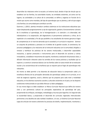 34
desarrollan las relaciones entre la escuela y el entorno local, donde el tipo de vínculo que se
establece con las familias, las autoridades locales, las entidades existentes, así como con los
lugares, las actividades y la cultura de la comunidad, se define y organiza en función de la
misión que asume como mandato, del tipo de aprendizajes que se plantea, y del rol que asigna
a las familias y la comunidad para contribuir con ella.
Guerrero ,L .(2011) plantea Introducir cambios sistémicos en las instituciones educativas que
vayan desplazando progresivamente su eje de organización, gestión y funcionamiento rutinario
de la enseñanza al aprendizaje, de la homogenización a la atención a la diversidad, del
individualismo a la cooperación, del dogmatismo al pensamiento autónomo y crítico, de la
repetición a la creatividad, a fin de que posibilite a los estudiantes de manera genuina el logro
de competencias en el nivel de demanda que la sociedad y el currículo le requieren. Generar
un conjunto de productos y procesos en el ámbito de la gestión escolar, la convivencia, los
procesos pedagógicos y las relaciones de la institución educativa con la comunidad, dirigidos a
renovar y reenfocar las prácticas de los actores involucrados, a desarrollar capacidades
necesarias, a aportar protocolos e instrumentos para el desarrollo de acciones y rutinas
innovadoras, a establecer mecanismos de soporte, monitoreo y evaluación de procesos clave, a
difundir información relevante sobre los sentidos de las nuevas prácticas y resultados que se
esperan y a construir consensos básicos con las familias sobre la nueva misión de la institución
escolar y las características de la enseñanza que se requiere para el logro de aprendizajes más
relevantes.
Así mismo se debe permitir a los docentes de educación básica la comprensión cabal y la
enseñanza efectiva de las principales demandas de aprendizaje cabidas en el currículo, en el
nivel de exigencia cognitiva, social y afectiva que les propone para cada nivel y modalidad
educativa, en los distintos escenarios sociales y culturales existentes en el país y en las dispares
condiciones institucionales en que debe efectuar su labor pedagógica.
En esa misma lógica se debe establecer un Marco Curricular Nacional que defina de manera
clara y con pertinencia cultural las principales expectativas de aprendizaje del país,
proponiendo los enfoques, estrategias, metodología y recursos para lograrlos a lo largo de toda
la escolaridad básica, y propiciando el desarrollo de currículos regionales interculturales
pertinentes a los desafíos de cada realidad. Establecer, a la vez, un Sistema Curricular Nacional
capaz de articular de manera coherente los procesos de diseño, implementación, monitoreo y
 