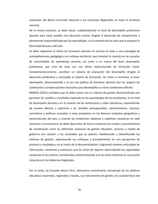 35
evaluación del Marco Curricular Nacional y los Currículos Regionales, en todo el territorio
nacional.
De la misma amanera, se debe elevar cualitativamente el nivel de desempeño profesional
docente para hacer posible una educación escolar dirigida al desarrollo de competencias y
plenamente responsabilizada por los aprendizajes, en el contexto de los retos que le propone la
diversidad del país y del aula.
Se debe replantear la oferta de formación docente en servicio en base a una estrategia de
acompañamiento pedagógico con enfoque territorial, que fomente la creación en las escuelas
de comunidades de aprendizaje docente, así como a un marco del buen desempeño
profesional, que sirva de nexo con una oferta reestructurada de formación inicial.
Complementariamente, constituir un sistema de evaluación del desempeño dirigido al
desarrollo profesional y articulado al sistema de formación, así como a incentivos al buen
desempeño, desenvolviendo a la vez una política de bienestar docente que les asegure las
condiciones y compensaciones necesarias para desempeñar su rol en condiciones difíciles.
MINEDU (2012) considera que se debe contar con un sistema de gestión descentralizada que
garantice los cambios y resultados esperado en los aprendizajes de los estudiantes, en el nivel
de desempeño docente y en el carácter de las instituciones y redes educativas, respondiendo
de manera efectiva y oportuna a los desafíos presupuestales, administrativos, técnicos,
normativos y políticos asociados a estos propósitos en los diversos contextos geográficos y
socioculturales del país; y creando las condiciones objetivas y subjetivas necesarias en cada
escenario y circunstancia. Se debe desarrollar de forma sustantiva los canales y procedimiento
de coordinación entre las diferentes instancias de gestión educativa, sectores y niveles de
gobierno con relación a los resultados que se quieren, flexibilizando y diversificando los
sistemas de gestión, replanteando sus enfoques y procedimientos en una perspectiva de
procesos y resultados y en el marco de la descentralización, originando sistemas articulados de
información, monitoreo y evaluación que les sirvan de soporte, desarrollando las capacidades
necesarias en los actores, moralizando y democratizando a la vez estas instancias en una acción
conjunta con los Gobiernos Regionales.
Por lo tanto, las Escuelas Marca Perú: demuestra conocimiento actualizado de las políticas
educativas nacionales, regionales y locales, sus instrumentos de gestión, las características del
 