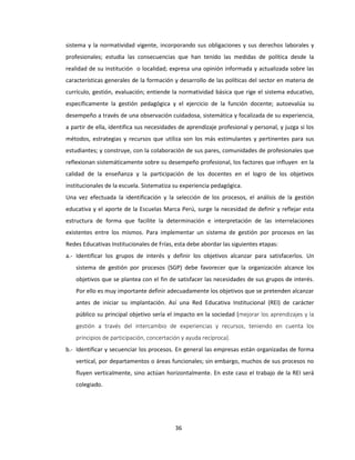 36
sistema y la normatividad vigente, incorporando sus obligaciones y sus derechos laborales y
profesionales; estudia las consecuencias que han tenido las medidas de política desde la
realidad de su institución o localidad; expresa una opinión informada y actualizada sobre las
características generales de la formación y desarrollo de las políticas del sector en materia de
currículo, gestión, evaluación; entiende la normatividad básica que rige el sistema educativo,
específicamente la gestión pedagógica y el ejercicio de la función docente; autoevalúa su
desempeño a través de una observación cuidadosa, sistemática y focalizada de su experiencia,
a partir de ella, identifica sus necesidades de aprendizaje profesional y personal, y juzga si los
métodos, estrategias y recursos que utiliza son los más estimulantes y pertinentes para sus
estudiantes; y construye, con la colaboración de sus pares, comunidades de profesionales que
reflexionan sistemáticamente sobre su desempeño profesional, los factores que influyen en la
calidad de la enseñanza y la participación de los docentes en el logro de los objetivos
institucionales de la escuela. Sistematiza su experiencia pedagógica.
Una vez efectuada la identificación y la selección de los procesos, el análisis de la gestión
educativa y el aporte de la Escuelas Marca Perú, surge la necesidad de definir y reflejar esta
estructura de forma que facilite la determinación e interpretación de las interrelaciones
existentes entre los mismos. Para implementar un sistema de gestión por procesos en las
Redes Educativas Institucionales de Frías, esta debe abordar las siguientes etapas:
a.- Identificar los grupos de interés y definir los objetivos alcanzar para satisfacerlos. Un
sistema de gestión por procesos (SGP) debe favorecer que la organización alcance los
objetivos que se plantea con el fin de satisfacer las necesidades de sus grupos de interés.
Por ello es muy importante definir adecuadamente los objetivos que se pretenden alcanzar
antes de iniciar su implantación. Así una Red Educativa Institucional (REI) de carácter
público su principal objetivo sería el impacto en la sociedad (mejorar los aprendizajes y la
gestión a través del intercambio de experiencias y recursos, teniendo en cuenta los
principios de participación, concertación y ayuda recíproca).
b.- Identificar y secuenciar los procesos. En general las empresas están organizadas de forma
vertical, por departamentos o áreas funcionales; sin embargo, muchos de sus procesos no
fluyen verticalmente, sino actúan horizontalmente. En este caso el trabajo de la REI será
colegiado.
 