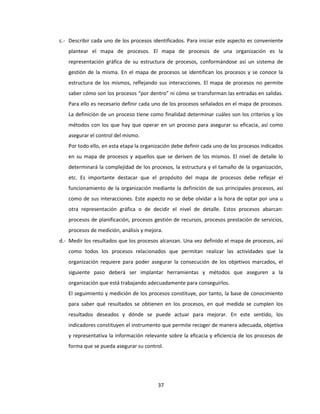 37
c.- Describir cada uno de los procesos identificados. Para iniciar este aspecto es conveniente
plantear el mapa de procesos. El mapa de procesos de una organización es la
representación gráfica de su estructura de procesos, conformándose así un sistema de
gestión de la misma. En el mapa de procesos se identifican los procesos y se conoce la
estructura de los mismos, reflejando sus interacciones. El mapa de procesos no permite
saber cómo son los procesos “por dentro” ni cómo se transforman las entradas en salidas.
Para ello es necesario definir cada uno de los procesos señalados en el mapa de procesos.
La definición de un proceso tiene como finalidad determinar cuáles son los criterios y los
métodos con los que hay que operar en un proceso para asegurar su eficacia, así como
asegurar el control del mismo.
Por todo ello, en esta etapa la organización debe definir cada uno de los procesos indicados
en su mapa de procesos y aquellos que se deriven de los mismos. El nivel de detalle lo
determinará la complejidad de los procesos, la estructura y el tamaño de la organización,
etc. Es importante destacar que el propósito del mapa de procesos debe reflejar el
funcionamiento de la organización mediante la definición de sus principales procesos, así
como de sus interacciones. Este aspecto no se debe olvidar a la hora de optar por una u
otra representación gráfica o de decidir el nivel de detalle. Estos procesos abarcan:
procesos de planificación, procesos gestión de recursos, procesos prestación de servicios,
procesos de medición, análisis y mejora.
d.- Medir los resultados que los procesos alcanzan. Una vez definido el mapa de procesos, así
como todos los procesos relacionados que permitan realizar las actividades que la
organización requiere para poder asegurar la consecución de los objetivos marcados, el
siguiente paso deberá ser implantar herramientas y métodos que aseguren a la
organización que está trabajando adecuadamente para conseguirlos.
El seguimiento y medición de los procesos constituye, por tanto, la base de conocimiento
para saber qué resultados se obtienen en los procesos, en qué medida se cumplen los
resultados deseados y dónde se puede actuar para mejorar. En este sentido, los
indicadores constituyen el instrumento que permite recoger de manera adecuada, objetiva
y representativa la información relevante sobre la eficacia y eficiencia de los procesos de
forma que se pueda asegurar su control.
 