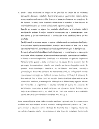 38
e.- Llevar a cabo actuaciones de mejora en los procesos en función de los resultados
conseguidos. Los datos recopilados durante el proceso de seguimiento y medición de los
procesos deben analizarse con el fin de conocer las características de funcionamiento de
los procesos y su evolución en el tiempo. Como fruto de dicho análisis se debe disponer de
información relevante que permita contestar a las siguientes preguntas:
Cuando un proceso no alcance los resultados planificados, la organización deberá
establecer las acciones de mejora necesarias que aseguren que el proceso vuelve a estar
bajo control y que se encamina hacia la consecución de los objetivos para lo que fue
diseñado.
También puede ocurrir que, aunque el proceso esté alcanzando los resultados planificados,
la organización identifique oportunidades de mejora en el mismo. En este caso se debe
actuar de forma similar, poniendo actuaciones que permitan la mejora de dicho proceso.
En cuanto a la variable Redes Educativas Institucionales, es necesario darle un tratamiento
conceptual primero y después se le contextualiza para su mejor entendimiento. Para Picón,
la red es un modelo organizativo sustentado en la filosofía de una genuina cooperación
horizontal entre iguales. Se trata, en el caso que nos ocupa, de una asociación libre de
personas y de organizaciones estatales y no estatales que tienen el propósito común de
producir conocimientos para enriquecer la racionalidad conceptual, estratégica
y metodológica de aspectos concretos del desarrollo educativo, así como generar insumos
relevantes de información que faciliten la toma de decisiones (1999, p.3). El Ministerio de
Educación del Perú lo define como una instancia de coordinación y cooperación entre las
instituciones educativas, que se organizan para mejorar los aprendizajes y la gestión a través
del intercambio de experiencias y recursos; teniendo en cuenta los principios de
participación, concertación y ayuda recíproca, sus integrantes toman decisiones para
mejorar la calidad educativa; y sus bases con los CONEI, que dinamizan a los diferentes
actores educativos (Ministerio de Educación del Perú, 2013, p.8).
Entre sus propósitos de la Red están: Promoción, validación y generalización de propuestas para
el cambio educativo desde las escuelas; incidencia ante el gobierno local, la UGEL y el COPALE
para priorizar la educación como estrategia de desarrollo local y regional; mejorar los
aprendizajes, la gestión escolar y las condiciones de vida; desarrollo pedagógico, fortaleciendo
 