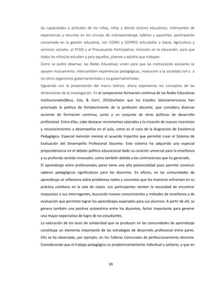39
las capacidades y actitudes de los niños, niñas y demás actores educativos; intercambio de
experiencias y recursos en los círculos de interaprendizaje, talleres y pasantías; participación
concertada en la gestión educativa, con CONEI y COPRED articulados a Salud, Agricultura y
servicios sociales, al PCDD y al Presupuesto Participativo; inclusión en la educación, para que
todos los niños/as estudien y para aquellos, jóvenes y adultos que trabajan.
Como se podrá observar, las Redes Educativas sirven para que las instituciones escolares se
apoyen mutuamente, intercambien experiencias pedagógicas, involucren a la sociedad civil y a
los otros organismos gubernamentales y no gubernamentales.
Siguiendo con la presentación del marco teórico, ahora exponemos los conceptos de las
dimensiones de la investigación. En el componente formación continua de las Redes Educativas
Institucionales(Beca, Cox, & Cerri, 2014)señalan que los Estados latinoamericanos han
priorizado la política de fortalecimiento de la profesión docente, que considera diversas
acciones de formación continua, junto a un conjunto de otras políticas de desarrollo
profesional. Entre ellas, cabe destacar incrementos salariales y la creación de nuevos incentivos
y reconocimientos a desempeños en el aula, como es el caso de la Asignación de Excelencia
Pedagógica. Especial mención merece el acuerdo tripartito que permitió crear el Sistema de
Evaluación del Desempeño Profesional Docente. Este sistema ha adquirido una especial
preponderancia en el debate político educacional dado su carácter universal para la enseñanza
y su profundo sentido innovador, como también debido a las controversias que ha generado.
El aprendizaje entre profesionales pares tiene una alta potencialidad pues permite construir
saberes pedagógicos significativos para los docentes. En efecto, en las comunidades de
aprendizaje se reflexiona sobre problemas reales y concretos que los maestros enfrentan en su
práctica cotidiana en la sala de clases. Los participantes sienten la necesidad de encontrar
respuestas a sus interrogantes, buscando nuevos conocimientos y métodos de enseñanza y de
evaluación que permitan lograr los aprendizajes esperados para sus alumnos. A partir de allí, se
genera también una positiva autoestima entre los docentes, factor importante para generar
una mayor expectativa de logro de los estudiantes.
La valoración de los lazos de solidaridad que se producen en las comunidades de aprendizaje
constituye un elemento importante de las estrategias de desarrollo profesional entre pares.
Ello se ha observado, por ejemplo, en los Talleres Comunales de perfeccionamiento docente.
Considerando que el trabajo pedagógico es predominantemente individual y solitario, y que en
 