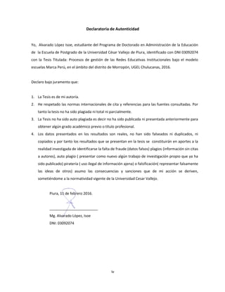 iv
Declaratoria de Autenticidad
Yo, Alvarado López Isoe, estudiante del Programa de Doctorado en Administración de la Educación
de la Escuela de Postgrado de la Universidad César Vallejo de Piura, identificado con DNI 03092074
con la Tesis Titulada: Procesos de gestión de las Redes Educativas Institucionales bajo el modelo
escuelas Marca Perú, en el ámbito del distrito de Morropón, UGEL Chulucanas, 2016.
Declaro bajo juramento que:
1. La Tesis es de mi autoría.
2. He respetado las normas internacionales de cita y referencias para las fuentes consultadas. Por
tanto la tesis no ha sido plagiada ni total ni parcialmente.
3. La Tesis no ha sido auto plagiada es decir no ha sido publicada ni presentada anteriormente para
obtener algún grado académico previo o título profesional.
4. Los datos presentados en los resultados son reales, no han sido falseados ni duplicados, ni
copiados y por tanto los resultados que se presentan en la tesis se constituirán en aportes a la
realidad investigada de identificarse la falta de fraude (datos falsos) plagios (información sin citas
a autores), auto plagio ( presentar como nuevo algún trabajo de investigación propio que ya ha
sido publicado) piratería ( uso ilegal de información ajena) o falsificación( representar falsamente
las ideas de otros) asumo las consecuencias y sanciones que de mi acción se deriven,
sometiéndome a la normatividad vigente de la Universidad Cesar Vallejo.
Piura, 11 de febrero 2016.
________________________
Mg. Alvarado López, Isoe
DNI: 03092074
 