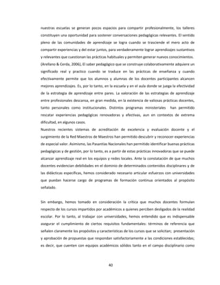40
nuestras escuelas se generan pocos espacios para compartir profesionalmente, los talleres
constituyen una oportunidad para sostener conversaciones pedagógicas relevantes. El sentido
pleno de las comunidades de aprendizaje se logra cuando se trasciende el mero acto de
compartir experiencias y del estar juntos, para verdaderamente lograr aprendizajes sustantivos
y relevantes que cuestionan las prácticas habituales y permiten generar nuevos conocimientos.
(Arellano & Cerda, 2006), El saber pedagógico que se construye colaborativamente adquiere un
significado real y practico cuando se traduce en las prácticas de enseñanza y cuando
efectivamente permite que los alumnos y alumnas de los docentes participantes alcancen
mejores aprendizajes. Es, por lo tanto, en la escuela y en el aula donde se juega la efectividad
de la estrategia de aprendizaje entre pares. La valoración de las estrategias de aprendizaje
entre profesionales descansa, en gran medida, en la existencia de valiosas prácticas docentes,
tanto personales como institucionales. Distintos programas ministeriales han permitido
rescatar experiencias pedagógicas renovadoras y efectivas, aun en contextos de extrema
dificultad, en algunos casos.
Nuestros recientes sistemas de acreditación de excelencia y evaluación docente y el
surgimiento de la Red Maestros de Maestros han permitido descubrir y reconocer experiencias
de especial valor. Asimismo, las Pasantías Nacionales han permitido identificar buenas prácticas
pedagógicas y de gestión, por lo tanto, es a partir de estas prácticas innovadoras que se puede
alcanzar aprendizaje real en los equipos y redes locales. Ante la constatación de que muchos
docentes evidencian debilidades en el dominio de determinados contenidos disciplinares y de
las didácticas específicas, hemos considerado necesario articular esfuerzos con universidades
que puedan hacerse cargo de programas de formación continua orientados al propósito
señalado.
Sin embargo, hemos tomado en consideración la crítica que muchos docentes formulan
respecto de los cursos impartidos por académicos a quienes perciben desligados de la realidad
escolar. Por lo tanto, al trabajar con universidades, hemos entendido que es indispensable
asegurar el cumplimiento de ciertos requisitos fundamentales: términos de referencia que
señalen claramente los propósitos y características de los cursos que se solicitan; presentación
y aprobación de propuestas que respondan satisfactoriamente a las condiciones establecidas;
es decir, que cuenten con equipos académicos sólidos tanto en el campo disciplinario como
 