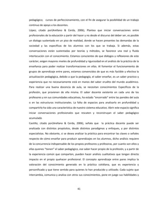 41
pedagógico; cursos de perfeccionamiento, con el fin de asegurar la posibilidad de un trabajo
continuo de apoyo a los docentes.
López; citado por(Arellano & Cerda, 2006), Plantea que iniciar conversaciones entre
profesionales de la educación a partir del hacer y no desde el discurso del deber ser, es posible
un dialogo sustentado en un piso de realidad, donde se hacen presentes las demandas de la
sociedad y las específicas de los alumnos con los que se trabaja. Si además, estas
conversaciones están sustentadas por teorías y métodos, se favorece una real y fluida
interlocución con el conocimiento. Estamos conscientes de que diálogos y reflexiones de este
carácter, exigen mayores niveles de profundidad y rigurosidad en el análisis de la práctica de la
enseñanza para poder realizar transformaciones en ellas. Al fomentar el funcionamiento de
grupos de aprendizaje entre pares, estamos convencidos de que es más factible y efectiva la
actualización pedagógica, debido a que la pedagogía, el saber enseñar, es un saber practico y
experiencia que no necesariamente está en manos del saber erudito del mundo académico.
Para realizar una buena docencia de aula, se necesitan conocimientos Específicos de la
profesión, que provienen de ella misma. El saber docente existente en cada uno de los
profesores y en sus comunidades educativas, ha estado “encerrado” entre las paredes del aula
o en las estructuras institucionales. La falta de espacios para analizarlo en profundidad y
compartirlo ha sido una característica de nuestro sistema educativo. Abrir este espacio significa
iniciar conversaciones profesionales que rescaten y reconstruyan el saber pedagógico
acumulado
Castillo; citado por(Arellano & Cerda, 2006), señala que la práctica docente puede ser
analizada con distintos propósitos, desde distintos paradigmas y enfoques, y por distintos
especialistas. No obstante, si se desea analizar la práctica para encontrar las claves o señales
respecto de cómo enseñar para producir aprendizajes en los alumnos, dicho análisis requiere
de la concurrencia indispensable de los propios profesores y profesoras, por cuanto son ellos y
ellas quienes “tienen” el saber pedagógico, ese saber hacer propio de la profesión, y a partir de
la experiencia común que comparten, pueden hacer análisis cualitativos que tengan directo
impacto en el propio quehacer profesional. El concepto aprendizaje entre pares implica la
valoración del conocimiento generado en la práctica cotidiana, que es experiencia y
personificado y que tiene sentido para quienes lo han producido y utilizado. Cada sujeto que
intercambia, comunica y analiza con otros sus conocimientos, pone en juego sus habilidades y
 