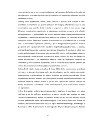 42
competencias, las que se incrementan producto de esa interacción. En la interacción todos los
participantes en un proceso de co-aprendizaje, potencian sus aprendizajes y facilitan procesos
similares en los otros.
Demailly; citado por(Arellano & Cerda, 2006), Para que se produzca esta situación de inter-
aprendizaje, es importante que quienes participan del dialogo y reflexión reconozcan al otro
como legitimo para aprender de él, en tanto es un par en el oficio. El otro, aunque tenga
diferentes conocimientos, experiencias y expectativas, constituye un aporte a la reflexión
porque justamente es la diversidad la que permite abrirse a nuevas miradas, cuestionamientos
y reflexiones. Es por ello que la presencia de docentes más expertos, con competencias para el
trabajo con adultos, potencia los procesos de transformación, ya que facilita que el grupo se
abra a la diversidad de experiencias y saberes, y que el dialogo se constituya en una instancia
que permita a los sujetos involucrados reelaborar el significado que cada uno da a su práctica,
potenciando así la capacidad para seguir aprendiendo. Esta actitud de apertura da cabida a un
genuino análisis respecto de los porque y los para que dé la práctica profesional y permite crear
las confianzas para buscar y probar alternativas de acción conjunta. Por esto, los diálogos no
pueden circunscribirse a las experiencias exitosas; todas las experiencias merecen ser
compartidas y analizadas entre los docentes, pues de todas ellas es susceptible aprender, en
tanto se dan en contextos similares y abordan problemáticas comunes.
Cochran-Smith y Lytle; citado por(Arellano & Cerda, 2006), En las situaciones de aprendizaje
entre pares se generan dinámicas grupales que contribuyen a que los involucrados puedan
paulatinamente ir desentrañando los saberes implícitos que marcan sus prácticas. Ello es
posible porque entre los docentes que conforman un grupo de aprendizaje se incrementa los
niveles de empatía y confianza mutua, lo que los lleva a percibir los objetivos comunes de
manera más explícita y consistente y sentir, en muchos casos, un re-encantamiento personal
con la profesión.
El clima de empatía y confianza que se va gestando en los grupos de aprendizaje entre pares
contribuye a que los profesores y profesoras se sientan cómodos para expresar sus ideas,
compartir sus experiencias, analizar las creencias, preconceptos o enfoques en juego en una
situación determinada, revisar ciertas metodologías y tal vez, lo más significativo, analizar los
procesos y resultados de la aplicación al aula de alguna determinada estrategia, metodología la
diversidad de estilos de pensamiento de los integrantes del grupo de aprendizaje, los distintos
 