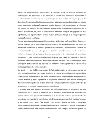43
bagajes de conocimientos y experiencias, las distintas formas de concebir los procesos
pedagógicos y de aprendizaje, lo que enriquece la conversación profesional favoreciendo la
reestructuración conceptual y se ha podido apreciar que cuando los propios grupos de
docentes y la institucionalidad correspondiente en cada caso crean condiciones para el trabajo
grupal sistemático, se logra efectivamente que los docentes expliciten sus ideas; se esfuercen
por develar sus creencias y preconcepciones; compartan las experiencias suspendiendo, en la
medida de lo posible, los juicios de valor; analicen diferentes enfoques pedagógicos, y lo más
significativo, que experimenten y evalúen nuevas formas de trabajo en el aula para generar
mejores formas de enseñanza.
Porque sabemos que el saber pedagógico constituye la identidad profesional de los docentes, y
porque sabemos que la valorización de dicho saber incide favorablemente en los niveles de
autoestima profesional y dinamiza procesos de autonomía, protagonismo y anhelos de
profesionalización, es que en los gobiernos de la Concertación, se han impulsado diversas
iniciativas de desarrollo profesional docente sustentadas en la racionalidad del aprendizaje
entre pares. Si bien esta apuesta del aprendizaje entre pares ha estado presente en diversos
programas de formación continua en distintos periodos históricos, hoy se ha retomado como
una opción medular en aras de recuperar las confianzas perdidas producto de las vicisitudes
políticas por las que ha debido transitar.
Arriagada A. (2005) .La propuesta de Talleres Comunales se estructura en torno a los
principios del aprendizaje entre pares, situado en un espacio territorial que es la comuna. Cada
taller comunal busca favorecer que los docentes construyan aprendizajes haciendo uso de sus
saberes formales y de su experiencia en la práctica profesional, para ello se reúnen para
desarrollar un trabajo teórico-práctico orientado a actualizar conocimientos en contenidos de
un subsector en particular Y su correspondiente didáctica.
El profesor guía, que conduce las sesiones de perfeccionamiento, es un docente de aula
seleccionado por la comuna y preparado por el equipo de profesionales del programa para
ejercer este rol. Esta preparación se focaliza en el manejo del currículo en el subsector de
aprendizaje correspondiente y en el desarrollo de estrategias para conducir grupos orientados
al aprendizaje entre pares. Para cumplir esta función, dispone de textos y materiales
elaborados especialmente para ello y con el apoyo de un coordinador comunal, que otorga el
soporte administrativo necesario para el desarrollo del taller. La figura del profesor guía es, sin
 