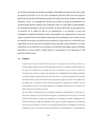 45
por lo tanto, disminuyan las presiones psicológicas. Esto debido a la influencia que tiene el tipo
de gestión de procesos. Es así que esta investigación permitirá saber hasta qué punto la
gestión del proceso de la Red Parihuanas puede ser el piloto que sirva de modelo a otras redes
educativas rurales. Las investigaciones afirman que cuando un grupo de profesionales por
iniciativa propia deciden integrarse para aprovechar mejor sus capacidades y potencialidades,
los resultados son duraderos y firmes en el tiempo. De igual modo existirá un gran aporte para
el desarrollo en la calidad de vida de las organizaciones y sus docentes, ya que esta
investigación entregará herramientas teóricas que ayudarán a las organizaciones a tener una
mayor comprensión de las necesidades profesionales de sus trabajadores con respecto al área
de la gestión de procesos, de modo tal que se generará un gran aporte en el desarrollo de la
organización en pro de una mayor participación de los docentes, lo que conllevará a un mayor
compromiso con la institución y así una mejora en la realización del trabajo, aquello claramente
desarrollará un mayor confort y calidad laboral en los docentes, lo cual repercutirá a nivel
personal, familiar y social.
1.1. Problema:
A pesar de la fuerte inversión financiera que en los gobiernos de América Latina y el
Caribe realizan desde los años 90 del siglo XX para mejorar la calidad y equidad educativa,
en todos los niveles de la sociedad permea la percepción de que hasta la fecha los
resultados son mínimos y escasos. No obstante, los investigadores de las políticas públicas
encuentran algunos éxitos de las reformas educativas. Una tarea pendiente de los Estados
latinoamericanos y que actualmente está en proceso en algunos países de la región es el
de apostar por una gestión escolar sistémica basada en la gestión por procesos. Ésta es
una variable que aún no ha sido estudiada en su verdadera dimensión en el campo de las
Redes Educativas escolares peruanas.
Por otro lado, la transformación de la gestión educativa, especialmente a nivel local, es
uno de los mayores retos de la reforma educativa. Los países de América Latina y el Caribe
enfrentan demandas y limitaciones específicas; sin embargo, tomando el diagnóstico de
Schettini & Pozner; citados por (Borden, 2013, pág. 1) pueden señalarse tres problemas
comunes que los afectan. Primero, la necesidad de implementar estrategias que mejoren
la gestión escolar y el sistema educativo en general, las cuales generen un aprendizaje de
 
