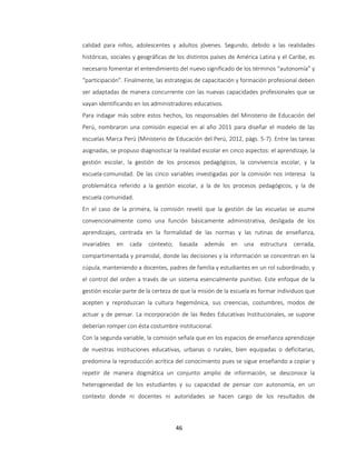 46
calidad para niños, adolescentes y adultos jóvenes. Segundo, debido a las realidades
históricas, sociales y geográficas de los distintos países de América Latina y el Caribe, es
necesario fomentar el entendimiento del nuevo significado de los términos “autonomía” y
“participación”. Finalmente, las estrategias de capacitación y formación profesional deben
ser adaptadas de manera concurrente con las nuevas capacidades profesionales que se
vayan identificando en los administradores educativos.
Para indagar más sobre estos hechos, los responsables del Ministerio de Educación del
Perú, nombraron una comisión especial en al año 2011 para diseñar el modelo de las
escuelas Marca Perú (Ministerio de Educación del Perú, 2012, págs. 5-7). Entre las tareas
asignadas, se propuso diagnosticar la realidad escolar en cinco aspectos: el aprendizaje, la
gestión escolar, la gestión de los procesos pedagógicos, la convivencia escolar, y la
escuela-comunidad. De las cinco variables investigadas por la comisión nos interesa la
problemática referido a la gestión escolar, a la de los procesos pedagógicos, y la de
escuela comunidad.
En el caso de la primera, la comisión reveló que la gestión de las escuelas se asume
convencionalmente como una función básicamente administrativa, desligada de los
aprendizajes, centrada en la formalidad de las normas y las rutinas de enseñanza,
invariables en cada contexto; basada además en una estructura cerrada,
compartimentada y piramidal, donde las decisiones y la información se concentran en la
cúpula, manteniendo a docentes, padres de familia y estudiantes en un rol subordinado, y
el control del orden a través de un sistema esencialmente punitivo. Este enfoque de la
gestión escolar parte de la certeza de que la misión de la escuela es formar individuos que
acepten y reproduzcan la cultura hegemónica, sus creencias, costumbres, modos de
actuar y de pensar. La incorporación de las Redes Educativas Institucionales, se supone
deberían romper con ésta costumbre institucional.
Con la segunda variable, la comisión señala que en los espacios de enseñanza aprendizaje
de nuestras instituciones educativas, urbanas o rurales, bien equipadas o deficitarias,
predomina la reproducción acrítica del conocimiento pues se sigue enseñando a copiar y
repetir de manera dogmática un conjunto amplio de información, se desconoce la
heterogeneidad de los estudiantes y su capacidad de pensar con autonomía, en un
contexto donde ni docentes ni autoridades se hacen cargo de los resultados de
 