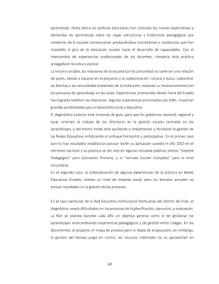 47
aprendizaje. Hasta ahora las políticas educativas han colocado las nuevas expectativas y
demandas de aprendizaje sobre las viejas estructuras y tradiciones pedagógicas pre
modernas de la escuela convencional, produciéndose sincretismos y resistencias que han
impedido el giro de la educación escolar hacia el desarrollo de capacidades. Con el
intercambio de experiencias profesionales de los docentes, rompería ésta práctica
arraigada en la cultura escolar.
La tercera variable, las relaciones de la escuela con la comunidad no suele ser una relación
de pares, tiende a basarse en el prejuicio o la subestimación cultural y busca subordinar
las familias a las necesidades materiales de la institución, evitando su involucramiento con
los procesos de aprendizaje en las aulas. Experiencias promovidas desde fuera del Estado
han logrado redefinir las relaciones. Algunas experiencias promovidas por ONG, muestran
grandes posibilidades para el desarrollo social y educativo.
El diagnóstico anterior está sirviendo de guía para que los gobiernos nacional, regional y
local, orienten el trabajo de los directores en la gestión escolar centrado en los
aprendizajes; y del mismo modo está ayudando a implementar y fortalecer la gestión de
las Redes Educativas enfatizando el enfoque horizontal y participativo. En el primer caso
aún no hay resultados estadísticos porque recién su aplicación sucedió el año 2015 en el
territorio nacional y su práctica se dio sólo en algunas escuelas públicas pilotos “Soporte
Pedagógico” para Educación Primaria; y la “Jornada Escolar Completa” para el nivel
secundaria.
En el segundo caso, la sistematización de algunas experiencias de la práctica en Redes
Educativas Rurales, revelan un nivel de impacto social, pero los estudios actuales no
arrojan resultados en la gestión de los procesos.
En el caso particular de la Red Educativa Institucional Parihuanas del distrito de Frías, el
diagnóstico revela dificultades en los procesos de la planificación, ejecución, y evaluación.
La Red se plantea durante cada año un objetivo general como el de gestionar los
aprendizajes intercambiando experiencias pedagógicas y de gestión entre colegas. En los
documentos se propone un mapa de proceso para la etapa de la ejecución; sin embargo,
la gestión del tiempo juega en contra, los recursos materiales no se aprovechan en
 