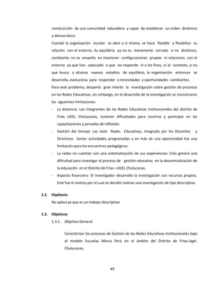 49
construcción de una comunidad educadora y capaz de establecer un orden dinámico
y democrático.
Cuando la organización escolar se abre a sí misma, se hace flexible y flexibiliza su
relación con el entorno. Su equilibrio ya no es meramente cerrado si no dinámico,
cambiante, no se empeña en mantener configuraciones propias ni relaciones con el
entorno ya que han caducado o que no responde ni a los fines, ni al contexto, si no
que busca y alcanza nuevos estadios de equilibrio, la organización entonces se
desarrolla, evoluciona para responder a necesidades y oportunidades cambiantes.
Para este problema, despertó gran interés la investigación sobre gestión de procesos
en las Redes Educativas; sin embargo, en el desarrollo de la investigación se encontraron
las siguientes limitaciones:
- La distancia: Los integrantes de las Redes Educativas Institucionales del distrito de
Frías UGEL Chulucanas, tuvieron dificultades para reunirse y participar en las
capacitaciones y jornadas de reflexión.
- Gestión del tiempo: Las siete Redes Educativas, integrada por los Docentes y
Directivos tenían actividades programadas y en más de una oportunidad fue una
limitación para los encuentros pedagógicos.
- La redes no cuentan con una sistematización de sus experiencias: Esto generó una
dificultad para investigar el proceso de gestión educativa en la descentralización de
la educación en el Distrito de Frías –UGEL Chulucanas.
- Aspecto financiero: El investigador desarrollo la investigación con recursos propios.
Este fue el motivo por el cual se decidió realizar una investigación de tipo descriptivo.
1.2. Hipótesis:
No aplica ya que es un trabajo descriptivo
1.3. Objetivos
1.3.1. Objetivo General
Caracterizar los procesos de Gestión de las Redes Educativas Institucionales bajo
el modelo Escuelas Marca Perú en el ámbito del Distrito de Frías-Ugel-
Chulucanas.
 