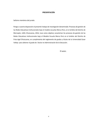 v
PRESENTACIÓN
Señores miembros del jurado:
Pongo a vuestra disposición el presente trabajo de investigación denominado: Procesos de gestión de
las Redes Educativas Institucionales bajo el modelo escuelas Marca Perú, en el ámbito del distrito de
Morropón, UGEL Chulucanas, 2016, tuvo como objetivo caracterizar los procesos de gestión de las
Redes Educativas Institucionales bajo el Modelo Escuela Marca Perú en el ámbito del Distrito de
Frías-Ugel Chulucanas, en cumplimiento del reglamento de grados y títulos de la Universidad Cesar
Vallejo para obtener el grado de Doctor en Administración de la Educación.
El autor.
 