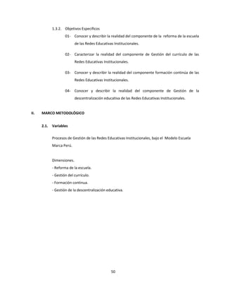 50
1.3.2. Objetivos Específicos
01- Conocer y describir la realidad del componente de la reforma de la escuela
de las Redes Educativas Institucionales.
02- Caracterizar la realidad del componente de Gestión del currículo de las
Redes Educativas Institucionales.
03- Conocer y describir la realidad del componente formación continúa de las
Redes Educativas Institucionales.
04- Conocer y describir la realidad del componente de Gestión de la
descentralización educativa de las Redes Educativas Institucionales.
II. MARCO METODOLÓGICO
2.1. Variables
Procesos de Gestión de las Redes Educativas Institucionales, bajo el Modelo Escuela
Marca Perú.
Dimensiones.
- Reforma de la escuela.
- Gestión del currículo.
- Formación continua.
- Gestión de la descentralización educativa.
 