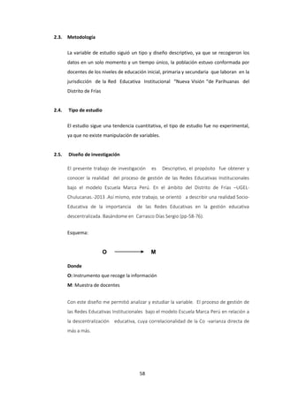 58
2.3. Metodología
La variable de estudio siguió un tipo y diseño descriptivo, ya que se recogieron los
datos en un solo momento y un tiempo único, la población estuvo conformada por
docentes de los niveles de educación inicial, primaria y secundaria que laboran en la
jurisdicción de la Red Educativa Institucional “Nueva Visión “de Parihuanas del
Distrito de Frías
2.4. Tipo de estudio
El estudio sigue una tendencia cuantitativa, el tipo de estudio fue no experimental,
ya que no existe manipulación de variables.
2.5. Diseño de investigación
El presente trabajo de investigación es Descriptivo, el propósito fue obtener y
conocer la realidad del proceso de gestión de las Redes Educativas Institucionales
bajo el modelo Escuela Marca Perú. En el ámbito del Distrito de Frías –UGEL-
Chulucanas.-2013 .Así mismo, este trabajo, se orientó a describir una realidad Socio-
Educativa de la importancia de las Redes Educativas en la gestión educativa
descentralizada. Basándome en Carrasco Días Sergio (pp-58-76).
Esquema:
O M
Donde
O: Instrumento que recoge la información
M: Muestra de docentes
Con este diseño me permitió analizar y estudiar la variable. El proceso de gestión de
las Redes Educativas Institucionales bajo el modelo Escuela Marca Perú en relación a
la descentralización educativa, cuya correlacionalidad de la Co -varianza directa de
más a más.
 