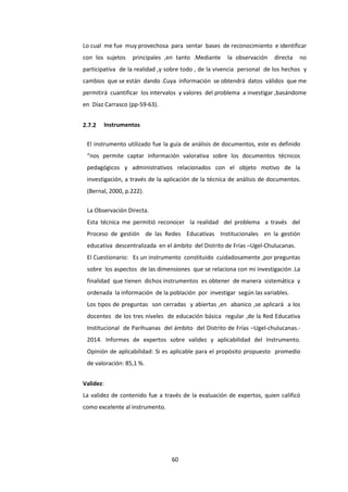 60
Lo cual me fue muy provechosa para sentar bases de reconocimiento e identificar
con los sujetos principales ,en tanto .Mediante la observación directa no
participativa de la realidad ,y sobre todo , de la vivencia personal de los hechos y
cambios que se están dando .Cuya información se obtendrá datos válidos que me
permitirá cuantificar los intervalos y valores del problema a investigar ,basándome
en Díaz Carrasco (pp-59-63).
2.7.2 Instrumentos
El instrumento utilizado fue la guía de análisis de documentos, este es definido
“nos permite captar información valorativa sobre los documentos técnicos
pedagógicos y administrativos relacionados con el objeto motivo de la
investigación, a través de la aplicación de la técnica de análisis de documentos.
(Bernal, 2000, p.222).
La Observación Directa.
Esta técnica me permitió reconocer la realidad del problema a través del
Proceso de gestión de las Redes Educativas Institucionales en la gestión
educativa descentralizada en el ámbito del Distrito de Frías –Ugel-Chulucanas.
El Cuestionario: Es un instrumento constituido cuidadosamente ,por preguntas
sobre los aspectos de las dimensiones que se relaciona con mi investigación .La
finalidad que tienen dichos instrumentos es obtener de manera sistemática y
ordenada la información de la población por investigar según las variables.
Los tipos de preguntas son cerradas y abiertas ,en abanico ,se aplicará a los
docentes de los tres niveles de educación básica regular ,de la Red Educativa
Institucional de Parihuanas del ámbito del Distrito de Frías –Ugel-chulucanas.-
2014. Informes de expertos sobre validez y aplicabilidad del Instrumento.
Opinión de aplicabilidad: Si es aplicable para el propósito propuesto promedio
de valoración: 85,1 %.
Validez:
La validez de contenido fue a través de la evaluación de expertos, quien calificó
como excelente al instrumento.
 