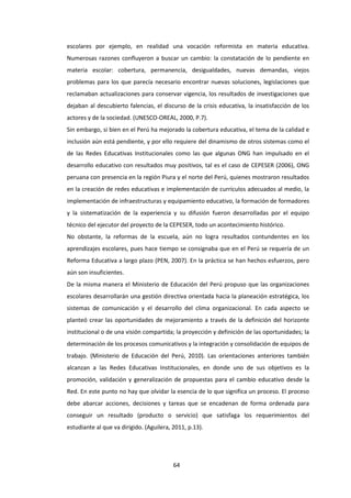 64
escolares por ejemplo, en realidad una vocación reformista en materia educativa.
Numerosas razones confluyeron a buscar un cambio: la constatación de lo pendiente en
materia escolar: cobertura, permanencia, desigualdades, nuevas demandas, viejos
problemas para los que parecía necesario encontrar nuevas soluciones, legislaciones que
reclamaban actualizaciones para conservar vigencia, los resultados de investigaciones que
dejaban al descubierto falencias, el discurso de la crisis educativa, la insatisfacción de los
actores y de la sociedad. (UNESCO-OREAL, 2000, P.7).
Sin embargo, si bien en el Perú ha mejorado la cobertura educativa, el tema de la calidad e
inclusión aún está pendiente, y por ello requiere del dinamismo de otros sistemas como el
de las Redes Educativas Institucionales como las que algunas ONG han impulsado en el
desarrollo educativo con resultados muy positivos, tal es el caso de CEPESER (2006), ONG
peruana con presencia en la región Piura y el norte del Perú, quienes mostraron resultados
en la creación de redes educativas e implementación de currículos adecuados al medio, la
implementación de infraestructuras y equipamiento educativo, la formación de formadores
y la sistematización de la experiencia y su difusión fueron desarrolladas por el equipo
técnico del ejecutor del proyecto de la CEPESER, todo un acontecimiento histórico.
No obstante, la reformas de la escuela, aún no logra resultados contundentes en los
aprendizajes escolares, pues hace tiempo se consignaba que en el Perú se requería de un
Reforma Educativa a largo plazo (PEN, 2007). En la práctica se han hechos esfuerzos, pero
aún son insuficientes.
De la misma manera el Ministerio de Educación del Perú propuso que las organizaciones
escolares desarrollarán una gestión directiva orientada hacia la planeación estratégica, los
sistemas de comunicación y el desarrollo del clima organizacional. En cada aspecto se
planteó crear las oportunidades de mejoramiento a través de la definición del horizonte
institucional o de una visión compartida; la proyección y definición de las oportunidades; la
determinación de los procesos comunicativos y la integración y consolidación de equipos de
trabajo. (Ministerio de Educación del Perú, 2010). Las orientaciones anteriores también
alcanzan a las Redes Educativas Institucionales, en donde uno de sus objetivos es la
promoción, validación y generalización de propuestas para el cambio educativo desde la
Red. En este punto no hay que olvidar la esencia de lo que significa un proceso. El proceso
debe abarcar acciones, decisiones y tareas que se encadenan de forma ordenada para
conseguir un resultado (producto o servicio) que satisfaga los requerimientos del
estudiante al que va dirigido. (Aguilera, 2011, p.13).
 
