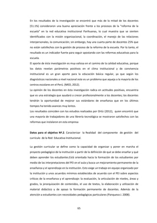 65
En los resultados de la investigación se encontró que más de la mitad de los docentes
(51.1%) consideraron una buena apreciación frente a los procesos de la “reforma de la
escuela” en la red educativa institucional Parihuanas, lo cual muestra que se sienten
identificados con la misión organizacional, la coordinación, el manejo de las relaciones
interpersonales, la comunicación; sin embargo, hay una cuarta parte de docentes 25% que
no están satisfechos con la gestión de proceso de la reforma de la escuela. Por lo tanto, el
resultado es un indicador fuerte para seguir apostando con las reformas educativas para la
escuela.
El aporte de ésta investigación es muy valiosa en el camino de la calidad educativa, porque
los datos revelan parámetros positivos en el clima institucional y de convivencia
institucional es un gran aporte para la educación básica regular, ya que según los
diagnósticos nacionales a nivel nacional este es un problema que aqueja a la mayoría de los
centros escolares en el Perú. (MED, 2012).
La opinión de los docentes en ésta investigación radica en actitudes positivas, encuentra
que es una estrategia que ayudará a crecer profesionalmente a los docentes; los docentes
tendrán la oportunidad de mejorar sus estándares de enseñanza que en los últimos
tiempos ha tenido avances muy lentos.
Los resultados coinciden con los estudios realizados por Ortíz (2012), quien encontró que
una mayoría de trabajadores de una librería tecnológica se mostraron satisfechos con las
reformas que instalaron en esta empresa
Datos para el objetivo Nº.2. Caracterizar la Realidad del componente de gestión del
currículo de la Red Educativa Institucional.
La gestión curricular se define como la capacidad de organizar y poner en marcha el
proyecto pedagógico de la institución a partir de la definición de qué se debe enseñar y qué
deben aprender los estudiantes.Está orientada hacia la formación de los estudiantes por
medio de las interpretaciones del PEI en el aula y busca un mejoramiento permanente de la
enseñanza y el aprendizaje en la institución. Esto exige un trabajo en equipo organizado por
la institución y unos acuerdos mínimos establecidos de acuerdo con el PEI sobre aspectos
críticos de la enseñanza y el aprendizaje: la evaluación, la articulación de niveles, áreas y
grados, la jerarquización de contenidos, el uso de textos, la elaboración y utilización de
material didáctico y de apoyo la formación permanente de docentes. Además de la
atención a estudiantes con necesidades pedagógicas particulares (Panqueva J. 2008).
 