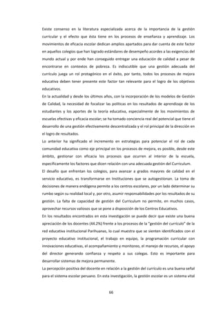66
Existe consenso en la literatura especializada acerca de la importancia de la gestión
curricular y el efecto que ésta tiene en los procesos de enseñanza y aprendizaje. Los
movimientos de eficacia escolar dedican amplios apartados para dar cuenta de este factor
en aquellos colegios que han logrado estándares de desempeño acordes a las exigencias del
mundo actual y por ende han conseguido entregar una educación de calidad a pesar de
encontrarse en contextos de pobreza. Es indiscutible que una gestión adecuada del
currículo juega un rol protagónico en el éxito, por tanto, todos los procesos de mejora
educativa deben tener presente este factor tan relevante para el logro de los objetivos
educativos.
En la actualidad y desde los últimos años, con la incorporación de los modelos de Gestión
de Calidad, la necesidad de focalizar las políticas en los resultados de aprendizaje de los
estudiantes y los aportes de la teoría educativa, especialmente de los movimientos de
escuelas efectivas y eficacia escolar; se ha tomado conciencia real del potencial que tiene el
desarrollo de una gestión efectivamente descentralizada y el rol principal de la dirección en
el logro de resultados.
Lo anterior ha significado el incremento en estrategias para potenciar el rol de cada
comunidad educativa como eje principal en los procesos de mejora, es posible, desde este
ámbito, gestionar con eficacia los procesos que ocurren al interior de la escuela,
específicamente los factores que dicen relación con una adecuada gestión del Curriculum.
El desafío que enfrentan los colegios, para avanzar a grados mayores de calidad en el
servicio educativo, es transformarse en Instituciones que se autogestionan. La toma de
decisiones de manera endógena permite a los centros escolares, por un lado determinar su
rumbo según su realidad local y, por otro, asumir responsabilidades por los resultados de su
gestión. La falta de capacidad de gestión del Curriculum no permite, en muchos casos,
aprovechar recursos valiosos que se pone a disposición de los Centros Educativos.
En los resultados encontrados en esta investigación se puede decir que existe una buena
apreciación de los docentes (44.2%) frente a los procesos de la “gestión del currículo” de la
red educativa institucional Parihuanas, lo cual muestra que se sienten identificados con el
proyecto educativo institucional, el trabajo en equipo, la programación curricular con
innovaciones educativas, el acompañamiento y monitoreo, el manejo de recursos, el apoyo
del director generando confianza y respeto a sus colegas. Esto es importante para
desarrollar sistemas de mejora permanente.
La percepción positiva del docente en relación a la gestión del currículo es una buena señal
para el sistema escolar peruano. En esta investigación, la gestión escolar es un sistema vital
 