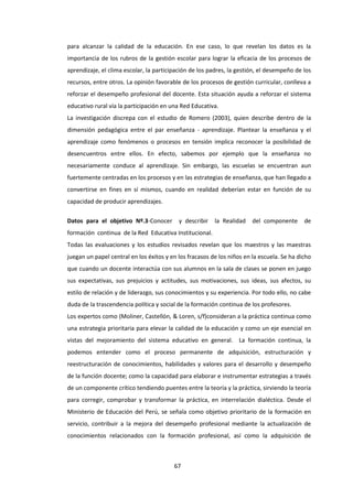 67
para alcanzar la calidad de la educación. En ese caso, lo que revelan los datos es la
importancia de los rubros de la gestión escolar para lograr la eficacia de los procesos de
aprendizaje, el clima escolar, la participación de los padres, la gestión, el desempeño de los
recursos, entre otros. La opinión favorable de los procesos de gestión curricular, conlleva a
reforzar el desempeño profesional del docente. Esta situación ayuda a reforzar el sistema
educativo rural vía la participación en una Red Educativa.
La investigación discrepa con el estudio de Romero (2003), quien describe dentro de la
dimensión pedagógica entre el par enseñanza - aprendizaje. Plantear la enseñanza y el
aprendizaje como fenómenos o procesos en tensión implica reconocer la posibilidad de
desencuentros entre ellos. En efecto, sabemos por ejemplo que la enseñanza no
necesariamente conduce al aprendizaje. Sin embargo, las escuelas se encuentran aun
fuertemente centradas en los procesos y en las estrategias de enseñanza, que han llegado a
convertirse en fines en sí mismos, cuando en realidad deberían estar en función de su
capacidad de producir aprendizajes.
Datos para el objetivo Nº.3-Conocer y describir la Realidad del componente de
formación continua de la Red Educativa Institucional.
Todas las evaluaciones y los estudios revisados revelan que los maestros y las maestras
juegan un papel central en los éxitos y en los fracasos de los niños en la escuela. Se ha dicho
que cuando un docente interactúa con sus alumnos en la sala de clases se ponen en juego
sus expectativas, sus prejuicios y actitudes, sus motivaciones, sus ideas, sus afectos, su
estilo de relación y de liderazgo, sus conocimientos y su experiencia. Por todo ello, no cabe
duda de la trascendencia política y social de la formación continua de los profesores.
Los expertos como (Moliner, Castellón, & Loren, s/f)consideran a la práctica continua como
una estrategia prioritaria para elevar la calidad de la educación y como un eje esencial en
vistas del mejoramiento del sistema educativo en general. La formación continua, la
podemos entender como el proceso permanente de adquisición, estructuración y
reestructuración de conocimientos, habilidades y valores para el desarrollo y desempeño
de la función docente; como la capacidad para elaborar e instrumentar estrategias a través
de un componente crítico tendiendo puentes entre la teoría y la práctica, sirviendo la teoría
para corregir, comprobar y transformar la práctica, en interrelación dialéctica. Desde el
Ministerio de Educación del Perú, se señala como objetivo prioritario de la formación en
servicio, contribuir a la mejora del desempeño profesional mediante la actualización de
conocimientos relacionados con la formación profesional, así como la adquisición de
 