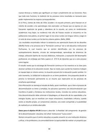 68
nuevas técnicas y medios que signifiquen un mejor cumplimiento de sus funciones. Para
que todo esto funcione, la medición de los procesos como resultados es necesaria para
poder implementar las mejoras correspondientes.
En el Perú, cientos de miles de niños acceden a la escuela primaria, pero fracasan en el
intento de acceder a los aprendizajes más esenciales: un fracaso que se expresa en una
frecuente repetición de grado y abandono de la escuela, así como en rendimientos
académicos muy bajos. La incidencia más alta de fracaso escolar se encuentra en las
poblaciones más pobres, en primer lugar en las zonas rurales con lengua nativa y luego en
el resto de áreas rurales y en los barrios urbanos pobres. (Bello, 2004)
Los resultados encontrados indican la existencia una apreciación buena de los docentes
(48.8%) frente a los procesos de la “formación continua” de la red educativa institucional
Parihuanas, lo cual muestra que se sienten identificados con los procesos de
acompañamiento docente, círculos de interaprendizaje, aprendizaje de dinámicas de
trabajo, utilización óptima de recursos didácticos, motivación, y evaluación del desempeño
profesional, sin embargo aún falta superar el 27.9 % de docentes que ve a este proceso
como regular.
El estudio revela que la estrategia de formación continua en los maestros es la clave para
alcanzar cambios en la educación escolar. Aquí se revela, que cuando los maestros trabajan
en equipo bajo un interés común, la situación precaria de la educación puede cambiar. En
este momento, la calidad de la educación es un tema pendiente. Una propuesta donde se
priorice la formación permanente es un insumo que repercutirá en los procesos de
enseñanza aprendizaje.
Esta información se asemeja al estudio de Bello, quien manifiesta que si bien el proceso de
descentralización es lento y complejo, los peruanos queremos una descentralización que
transfiera el poder y fortalezca las instituciones locales, incluidos los centros educativos.
Esta descentralización debe estimular el despliegue y el desarrollo de las capacidades y las
energías locales, que se movilizan con mayor entusiasmo, creatividad y eficacia, cuando
existe un desafío propio, un compromiso colectivo, una visión compartida y la posibilidad
de realizarla en un ámbito abarcable.
Datos para el objetivo Nº.04.Conocer y describir la Realidad del componente de gestión
de la descentralización educativa de la Red Institucional “nueva visión”.
Romero encuentra que el centro educativo se puede convertir en una institución dinámica
y eficaz, si los profesores y la comunidad tienen la oportunidad de realizar un proyecto que
 
