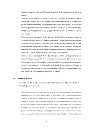 70
de docentes que no están satisfechos con la gestión de proceso de la reforma de la
escuela.
 Existe una buena apreciación de los docentes (44.2%) frente a los procesos de la
“gestión del currículo” de la red educativa institucional Parihuanas, lo cual muestra
que se sienten identificados con el proyecto educativo institucional, el trabajo en
equipo, la programación curricular con innovaciones educativas, el acompañamiento y
monitoreo, el manejo de recursos, el apoyo del director generando confianza y respeto
a sus colegas.
 Existe una buena apreciación de los docentes (48.8%) frente a los procesos de la
“formación continua” de la red educativa institucional Parihuanas, lo cual muestra que
se sienten identificados con los procesos de acompañamiento docente, círculos de
interaprendizaje, aprendizaje de dinámicas de trabajo, utilización óptima de recursos
didácticos, motivación, y evaluación del desempeño profesional, sin embargo aún falta
superar el 27.9 % de docentes que ve a este proceso como regular.
 Existe una buena apreciación de los docentes (58.1%) frente a los procesos de la
“descentralización educativa” de la red educativa institucional Parihuanas, lo cual
muestra que se sienten identificados en los rubros de la comunicación, la coordinación
interno y externamente, el desempeño profesional de los directivos-directivos y
directivos-docentes, uso de los recursos materiales, informáticos y pedagógicos, y los
espacios para las capacitaciones y encuentros de trabajo.
VI. RECOMENDACIONES
A las instancias de la Ugel Chulucanas, Dirección Regional de Educación Piura, al
Gobierno Regional recomiendo.
 Dentro de un proyecto tan ambicioso como lo fue este, siempre se desea que haya una
mejora continua del mismo; por lo tanto se recomienda a los integrantes de la Red
Educativa a evaluar sus propuestas en la gestión de procesos de manera sistémica.
Villagra (2015) indica que el enfoque sistémico en el caso de una organización sin fines
de lucro, un modelo con enfoque sistémico nos ayuda a comprender que los resultados
alcanzados, ya sean éstos metas o el cumplimiento de alguna misión específica, son
generados por la interacción de sus componentes. Estos componentes son en nuestra
elección el cumplimiento de la misión institucional. Los resultados con los estudiantes y
 