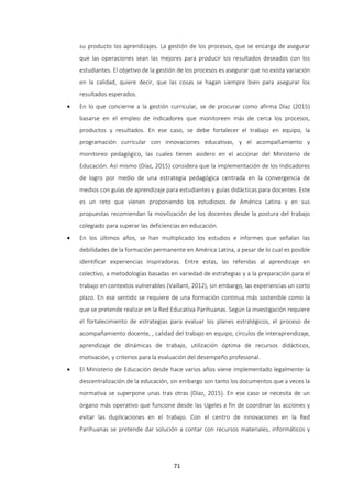 71
su producto los aprendizajes. La gestión de los procesos, que se encarga de asegurar
que las operaciones sean las mejores para producir los resultados deseados con los
estudiantes. El objetivo de la gestión de los procesos es asegurar que no exista variación
en la calidad, quiere decir, que las cosas se hagan siempre bien para asegurar los
resultados esperados.
 En lo que concierne a la gestión curricular, se de procurar como afirma Díaz (2015)
basarse en el empleo de indicadores que monitoreen más de cerca los procesos,
productos y resultados. En ese caso, se debe fortalecer el trabajo en equipo, la
programación curricular con innovaciones educativas, y el acompañamiento y
monitoreo pedagógico, las cuales tienen asidero en el accionar del Ministerio de
Educación. Así mismo (Díaz, 2015) considera que la implementación de los Indicadores
de logro por medio de una estrategia pedagógica centrada en la convergencia de
medios con guías de aprendizaje para estudiantes y guías didácticas para docentes. Este
es un reto que vienen proponiendo los estudiosos de América Latina y en sus
propuestas recomiendan la movilización de los docentes desde la postura del trabajo
colegiado para superar las deficiencias en educación.
 En los últimos años, se han multiplicado los estudios e informes que señalan las
debilidades de la formación permanente en América Latina, a pesar de lo cual es posible
identificar experiencias inspiradoras. Entre estas, las referidas al aprendizaje en
colectivo, a metodologías basadas en variedad de estrategias y a la preparación para el
trabajo en contextos vulnerables (Vaillant, 2012), sin embargo, las experiencias un corto
plazo. En ese sentido se requiere de una formación continua más sostenible como la
que se pretende realizar en la Red Educativa Parihuanas. Según la investigación requiere
el fortalecimiento de estrategias para evaluar los planes estratégicos, el proceso de
acompañamiento docente, , calidad del trabajo en equipo, círculos de interaprendizaje,
aprendizaje de dinámicas de trabajo, utilización óptima de recursos didácticos,
motivación, y criterios para la evaluación del desempeño profesional.
 El Ministerio de Educación desde hace varios años viene implementado legalmente la
descentralización de la educación, sin embargo son tanto los documentos que a veces la
normativa se superpone unas tras otras (Díaz, 2015). En ese caso se necesita de un
órgano más operativo que funcione desde las Ugeles a fin de coordinar las acciones y
evitar las duplicaciones en el trabajo. Con el centro de innovaciones en la Red
Parihuanas se pretende dar solución a contar con recursos materiales, informáticos y
 