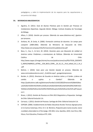 72
pedagógicos, y sobre la implementación de los espacios para las capacitaciones y
encuentros de trabajo.
VII. REFERENCIAS BIBLIOGRAFICAS
1 Aguilera, O. (2011). Guía de Buenas Prácticas para la Gestión por Procesos en
Instalaciones Deportivas. Segunda Edición. Málaga: Instituto Anadaluz de Tecnología
de Málaga.
2 Alfaro, S. (2010). Gestión por proceso. Obtenido de www.slideshare.net/.../gestion-
por-procesos.
3 Arellano, M., & Cerda, A. (2006). Formación cointinua de docentes. Un campo para
compartir (2000-2005). Obtenido de Ministerio de Educación de Chile:
http://www.oei.es/quipu/chile/formacioncontinuadedocentes.pdf
4 Beca, C., Cox, C., & Cerri, M. (2014). Docentes para una Educación de calidad en
América Latina: Problemas y orientaciones de Políticas. Obtenido de Universidad
Católica de Chile:
http://www.ceppe.cl/images/stories/recursos/publicaciones/cox/POLITICAS_DOCENTE
S_AM%C3%89RICA_LATINA__COX_BECA_CERRI__20_10_13__final_edited_24_5_14_2
.pdf
5 Beltrán, J. (2010). Guía para una Gestión basada en proceos. Obtenido de
www.centrosdeexcelencia.com/.../LinkClick.aspx?...guiagestionprocesos.
6 Borden, A. (2013). Directores de Escuelas en América Latina y el Caribe: ¿Lideres de
cambio o sujetos a Cambio? Obtenido de
https://publications.iadb.org/bitstream/handle/11319/2283/Directores%20de%20esc
uela%20en%20Am%C3%A9rica%20Latina%20y%20el%20Caribe%3A%20%C2%BFL%C3
%ADderes%20del%20cambio%20%C3%B3%20sujetos%20a%20cambio%3F.pdf?sequen
ce=1
7 Bravo, J. (2012). Gestión de Procesos en Chile 2012 Diagnóstico y Propuestas. Santiago
de Chile: Editorial Evolución S.A.
8 Carrasco, J. (2011). Gestión de Procesos. Santiago de Chile: Editorial Evolución S.A.
9 CEPESER. (2006). Establecimiento de Redes Educativas Rurales Técnicas Agropecuarias
en la Cuenca Catamayo, Chira. En C. &. Montero, Propuesta para nueva escuela, nueva
ruralidad y diversidad en el Perú (págs. 259-265). Lima: ApreDes, ACDI, Care-Perú, CNE,
Educa, Foro Educativa, Proeduca-GTZ, USAI.
 
