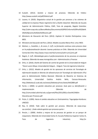 73
10 Euskalit. (2012). Gestión y mejora de procesos. Obtenido de Folleto:
http://www.euskalit.net/pdf/folleto5.pdf
11 Lozano, A. (2010). Diagnóstico actual de la gestión por procesos y los sistemas de
calidad de la empresa Plazas Ingeniería Civil y Diseño Industrial. Obtenido de Escuela
Superior de Administración Pública, ESAP, Tesis de posgrado, Bogotá Colombia:
http://cdim.esap.edu.co/BancoMedios/Documentos%20PDF/informe%20final%20de%
20la%20practica%20alex%20lozano.pdf
12 Ministerio de Educación del Perú. (2013). Capítulo IV: Gestión Participativa. Lima:
MED.
13 Ministerio de Educación del Perú. (2012). Modelo escuelas Marca Perú. Lima: MED.
14 Moliner, L., Castellón, J., & Loren, C. (s/f). La formación continua como proceso clave
en la profesionalización docente: buenas prácticas en Chile. Obtenido de Universidad
Central de Chile: http://www.rinace.net/rlei/numeros/vol4-num1/art1.pdf
15 Negrín, E. (s/f). Metodología para el perfeccionamiento de los procesos en empresas
hoteleras. Obtenido de www.monografias.com › Administración y Finanzas
16 Ortíz, A. (2010). Diseño del Sistema de control de gestión de la Universidad de Holguín
“Oscar Lucero Moya; Universidad de Holguín. . Holguín: Tesis de ingeniería industrial.
17 Ortíz, L. (2012). Modelo de gestión de los oprocesos de servicios de Tecnología de
Información basado en librerías de infraestructura de Tecnología de Información (ITIL)
para la Administración Pública Nacional. Obtenido de Maestría en Sistemas de
Información, Universidad Católica Andrés Bello, Caracas-Venezuela:
http://biblioteca2.ucab.edu.ve/anexos/biblioteca/marc/texto/AAS2889.pdf
18 Parné, J. (2004). La gestión educativa por procesos: Guía para su identificación e
implementación. Obtenido de
http://comunidad.udistrital.edu.co/jpernett/files/2011/09/La-Gesti%C3%B3n-
Educativa-por-Procesos.pdf
19 Picón, C. (1999). Hacia el cambio educativo en Centroamérica. Tegucigalpa-Honduras:
UNESCO.
20 Rey, D. (2010). Todo sobre la gestión por proceos. Obtenido de www.sinap-
sys.com/es/.../todo-sobrela-gestion-por-procesos-parte-i
21 Rincón, J. (2009). Análisis y mejora de los procesos de gestión en un parque de
maquinaria. Obtenido de Universidad Carlos III, Escuela Politécnica Superior Carlos III,
Tesis de Ingeniería Industrial,: http://e-
 