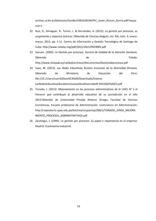 74
archivo.uc3m.es/bitstream/handle/10016/8194/PFC_Javier_Rincon_Garcia.pdf?seque
nce=1
22 Ruíz, D., Almaguer, R., Torres, I., & Hernández, A. (2013). La gestión por procesos, su
surgimiento y aspectos teóricos. Obtenido de Ciencias Holguín, vol. XIX, núm. 4, enero-
marzo, 2013, pp. 1-11. Centro de Información y Gestión Tecnológica de Santiago de
Cuba: http://www.redalyc.org/pdf/1815/181529929002.pdf
23 Sescam. (2002). La Gestión por procesos. Servicio de Calidad de la Atención Sanitaria.
Obtenido de Toledo:
http://www.chospab.es/calidad/archivos/Documentos/Gestiondeprocesos.pdf
24 Suxo, M. (2013). Las Redes Educativas Rurales inclusivas de la diversidad Peruana.
Obtenido de Ministerio de Educación del Perú:
file:///C:/Users/Juan%20Jos%C3%A9/Downloads/Dialnet-
LasRedesEducativasRuralesInclusivasDeLaDiversidadP-4421662%20(2).pdf
25 Tisnado, J. (2013). Mejoramiento en los procesos administrativos de la UGEL N° 1 el
Porvenir que contribuya al desarrollo educativo de su jusrisdicción en el año
2013.Obtenido de Universidad Privada Antenor Orrego, Facultad de Ciencias
Económicas, Escuela profesional de Administración. Licenciatura en Administración:
http://repositorio.upao.edu.pe/bitstream/upaorep/208/1/TISNADO_JORGE_MEJORA
MIENTO_PROCESOS_ADMINISTRATIVOS.pdf
26 Zaratiegui, J. (1999). La gestión por procesos: Su papel e importancia en el empresa.
Madrid: Ecomnomía Industrail.
 