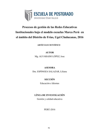 76
Procesos de gestión de las Redes Educativas
Institucionales bajo el modelo escuelas Marca Perú en
el ámbito del Distrito de Frías, Ugel Chulucanas, 2016
ARTÍCULO CIENTÍFICO
AUTOR
Mg. ALVARADO LÓPEZ, Isoe
ASESORA
Dra. ESPINOZA SALAZAR, Liliana
SECCIÓN
Educación e Idiomas
LÍNEA DE INVESTIGACIÓN
Gestión y calidad educativa
PERÚ-2016
 