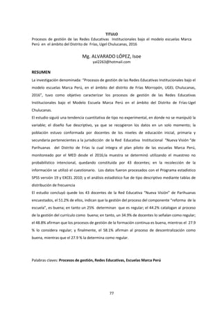 77
TITULO
Procesos de gestión de las Redes Educativas Institucionales bajo el modelo escuelas Marca
Perú en el ámbito del Distrito de Frías, Ugel Chulucanas, 2016
Mg. ALVARADO LÓPEZ, Isoe
yal2263@hotmail.com
RESUMEN
La investigación denominada: “Procesos de gestión de las Redes Educativas Institucionales bajo el
modelo escuelas Marca Perú, en el ámbito del distrito de Frías Morropón, UGEL Chulucanas,
2016”, tuvo como objetivo caracterizar los procesos de gestión de las Redes Educativas
Institucionales bajo el Modelo Escuela Marca Perú en el ámbito del Distrito de Frías-Ugel
Chulucanas.
El estudio siguió una tendencia cuantitativa de tipo no experimental, en donde no se manipuló la
variable; el diseño fue descriptivo, ya que se recogieron los datos en un solo momento; la
población estuvo conformada por docentes de los niveles de educación inicial, primaria y
secundaria pertenecientes a la jurisdicción de la Red Educativa Institucional “Nueva Visión “de
Parihuanas del Distrito de Frías la cual integra el plan piloto de las escuelas Marca Perú,
monitoreado por el MED desde el 2016;la muestra se determinó utilizando el muestreo no
probabilístico intencional, quedando constituida por 43 docentes; en la recolección de la
información se utilizó el cuestionario. Los datos fueron procesados con el Programa estadístico
SPSS versión 19 y EXCEL 2010; y el análisis estadístico fue de tipo descriptivo mediante tablas de
distribución de frecuencia
El estudio concluyó quede los 43 docentes de la Red Educativa “Nueva Visión” de Parihuanas
encuestados, el 51.2% de ellos, indican que la gestión del proceso del componente “reforma de la
escuela”, es buena; en tanto un 25% determinan que es regular; el 44.2% catalogan al proceso
de la gestión del currículo como buena; en tanto, un 34.9% de docentes lo señalan como regular;
el 48.8% afirman que los procesos de gestión de la formación continua es buena, mientras el 27.9
% lo considera regular; y finalmente, el 58.1% afirman al proceso de descentralización como
buena, mientras que el 27.9 % la determina como regular.
Palabras claves: Procesos de gestión, Redes Educativas, Escuelas Marca Perú
 