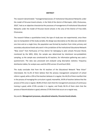 78
ABSTRACT
The research denominated: “managementprocesses of Institutional Educational Networks under
the model of Peruvian brand schools, in the field of the district of Morropón, UGEL Chulucanas,
2016”, had as an objective characterize the processes of management of Institutional Educational
Networks under the model of Peruvian brand schools in the area of the District of Frias-UGEL
Chulucanas.
The research follows a quantitative trend, the type of study was non experimental, since there
was no manipulation of the study variable, the design was descriptive as the data was collected at
one time and on a single time, the population was formed by teachers from initial, primary and
secondary educational levels who work in the jurisdiction of the Institutional Educational Network
“New vision” from Parihuanas of Frias district for belonging to pilot schools Peruvian Brand,
monitored by the MED, 2016, the sample was determined by intentional non-probabilistic
sampling, so the sample was constituted by 43 teachers, for information gathering was used a
questionnaire. The data was processed and analyzed using descriptive statistics: frequency
distribution tables; for analysis was used the SPSS version 19 and Excel 2010.
The study concludes that from the 43 teachers of the Educational Network "New Vision"
interviewed, the 51.2% of them believe that the process management component of school
reform is good; while a 25% of the teachers believes it is regular; the 44.2% of them manifest that
in the process of managing the curriculum is good; meanwhile, 34.9% of teachers believe that the
process of this area is regular; 48.8% of them claim that the management processes of continuous
training is good; while 27.9% consider it is regular; and finally 58.1% of them claim that the
process of decentralization is good, whereas 27.9% think that occurs on a regular way.
Key words: Management processes, educational networks, Peruvian brand schools.
 
