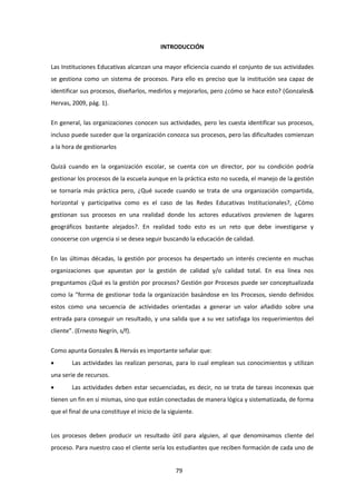 79
INTRODUCCIÓN
Las Instituciones Educativas alcanzan una mayor eficiencia cuando el conjunto de sus actividades
se gestiona como un sistema de procesos. Para ello es preciso que la institución sea capaz de
identificar sus procesos, diseñarlos, medirlos y mejorarlos, pero ¿cómo se hace esto? (Gonzales&
Hervas, 2009, pág. 1).
En general, las organizaciones conocen sus actividades, pero les cuesta identificar sus procesos,
incluso puede suceder que la organización conozca sus procesos, pero las dificultades comienzan
a la hora de gestionarlos
Quizá cuando en la organización escolar, se cuenta con un director, por su condición podría
gestionar los procesos de la escuela aunque en la práctica esto no suceda, el manejo de la gestión
se tornaría más práctica pero, ¿Qué sucede cuando se trata de una organización compartida,
horizontal y participativa como es el caso de las Redes Educativas Institucionales?, ¿Cómo
gestionan sus procesos en una realidad donde los actores educativos provienen de lugares
geográficos bastante alejados?. En realidad todo esto es un reto que debe investigarse y
conocerse con urgencia si se desea seguir buscando la educación de calidad.
En las últimas décadas, la gestión por procesos ha despertado un interés creciente en muchas
organizaciones que apuestan por la gestión de calidad y/o calidad total. En esa línea nos
preguntamos ¿Qué es la gestión por procesos? Gestión por Procesos puede ser conceptualizada
como la “forma de gestionar toda la organización basándose en los Procesos, siendo definidos
estos como una secuencia de actividades orientadas a generar un valor añadido sobre una
entrada para conseguir un resultado, y una salida que a su vez satisfaga los requerimientos del
cliente”. (Ernesto Negrín, s/f).
Como apunta Gonzales & Hervás es importante señalar que:
 Las actividades las realizan personas, para lo cual emplean sus conocimientos y utilizan
una serie de recursos.
 Las actividades deben estar secuenciadas, es decir, no se trata de tareas inconexas que
tienen un fin en sí mismas, sino que están conectadas de manera lógica y sistematizada, de forma
que el final de una constituye el inicio de la siguiente.
Los procesos deben producir un resultado útil para alguien, al que denominamos cliente del
proceso. Para nuestro caso el cliente sería los estudiantes que reciben formación de cada uno de
 