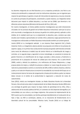 80
los docentes integrantes de una Red Educativa y en su respectiva jurisdicción. Una Red es una
instancia de coordinación y cooperación entre las instituciones educativas, que se organizan para
mejorar los aprendizajes y la gestión a través del intercambio de experiencias y recursos; teniendo
en cuenta los principios de participación, concertación y ayuda recíproca, sus integrantes toman
decisiones para mejorar la calidad educativa; y sus base son los CONEI, que dinamizan a los
diferentes actores educativos (Ministerio de Educación del Perú, 2013, p.8).
Par nuestra investigación, no hemos podido encontrar investigaciones que estén directamente
vinculadas con los procesos de gestión de las Redes Educativas Institucional, razón por la cual se
está recurriendo a investigaciones de procesos de gestión de carácter general y aplicado a otros
ámbitos de la realidad social que no es propiamente la educativa; pero, conviene que estos
estudios sean tratados y aprovechados con sentido crítico y deductivo, luego aprovecharemos las
investigaciones relacionadas con Redes Educativas Institucionales también con carácter general.
Lozano (2010) en su investigación aplicada a una empresa Plazas Ingeniería Civil y Diseño
Industrial, frente a un diagnóstico adverso planteó una propuesta con énfasis en los procesos de
soporte o apoyo, en la primera fase se documentó el proceso de gestión administrativa tomando
como marco de referencia el modelo coso de control interno en la identificación de riesgos y
controles, en la segunda etapa y siguiendo la misma metodología, se caracterizó el proceso de
gestión financiera y la identificación de los riesgos asociados a dicho proceso y finalmente la
presentación de la propuesta de manual de calidad para esta empresa. Por su parte Rincón
(2009), analizó y detectó los problemas y las ineficiencias del Parque Maquinarias, y luego
propuso planes de mejora, y rediseñó los procesos y elaborar un nuevo mapa de proceso. En el
rubro de la productividad se estimó un crecimiento del 20% al 30% en talleres mecánico, eléctrico
y patio; en el rubro de infraestructura se encontró la necesidad de una inversión del Grupo con un
involucramiento total en las tareas de reorganización y limpieza de los talleres y patio; las mejoras
deben vincular en el ámbito de la productividad la negociación y reducción de costes de
subcontratista.
Suxo (2013), realizó una investigación titulada: Las Redes Educativas Rurales de la diversidad
Peruana. Este artículo versa sobre la implementación de las Redes Educativas Rurales (RER) como
una estrategia de gestión para mejorar los bajos niveles de aprendizaje de los niños, niñas y
adolescentes de las escuelas públicas del Perú, en contextos con alta dispersión demográfica y en
comunidades con una cultura y una lengua originarias. Este proceso de implementación de las
RER muestra que las comunidades y las familias participan decididamente en la educación de sus
hijos e hijas. Las RER se constituyen, además, en un mecanismo de fortalecimiento de la
diversidad cultural de las comunidades. Mientras tanto, Tisnado (2013) en su trabajo de
 