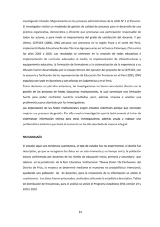 81
investigación titulado: Mejoramiento en los procesos administrativos de la UGEL N° 1 el Porvenir.
El investigador realizó un modelado de gestión de calidad de procesos para el desarrollo de una
práctica organizativa, democrática y eficiente que promueva una participación responsable de
todos los actores, y para medir el mejoramiento del grado de satisfacción del docente. Y por
último, CEPESER (2006), ONG peruana con presencia en la región Piura y el norte del Perú,
implementó Redes Educativas Rurales Técnicas Agropecuarias en la Cuenca Catamayo, Chira entre
los años 2003 y 2005. Los resultados se centraron en la creación de redes educativas e
implementación de currículos adecuados al medio, la implementación de infraestructuras y
equipamiento educativo, la formación de formadores y la sistematización de la experiencia y su
difusión fueron desarrolladas por el equipo técnico del ejecutor del proyecto de la CEPESER, con
la asesoría y facilitación de los representantes de Educación Sin Fronteras en el Perú (ESF), ONG
española con sede en Barcelona y con oficinas en Sudamérica y en el Perú.
Como decíamos en párrafos anteriores, las investigaciones no tienen vinculación directa con la
gestión de los procesos en Redes Educativas Institucionales, lo cual constituye una limitación
fuerte para poder contrastar nuestros resultados, pero, además, impulsa a analizar una
problemática poco abordada por los investigadores.
Las organización de las Redes Institucionales exigen estudios sistémicos porque que necesitan
mejorar sus procesos de gestión. Por ello nuestra investigación aporta teóricamente al tratar de
sistematizar información teórica para otras investigaciones; además ayuda a esbozar una
problemática sistémica que hasta el momento no ha sido abordada de manera integral.
METODOLOGÍA
El estudio sigue una tendencia cuantitativa, el tipo de estudio fue no experimental, el diseño fue
descriptivo, ya que se recogieron los datos en un solo momento y un tiempo único, la población
estuvo conformada por docentes de los niveles de educación inicial, primaria y secundaria que
laboran en la jurisdicción de la Red Educativa Institucional “Nueva Visión “de Parihuanas del
Distrito de Frías, la muestra se determinó mediante el muestreo no probabilístico intencional,
quedando una población de 43 docentes, para la recolección de la información se utilizó el
cuestionario. Los datos fueron procesados, analizados utilizando la estadística descriptiva: Tablas
de distribución de frecuencias, para el análisis se utilizó el Programa estadístico SPSS versión 19 y
EXCEL 2010.
 