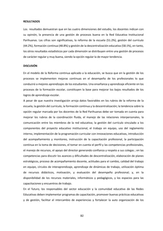 82
RESULTADOS
Los resultados demuestran que en las cuatro dimensiones del estudio, los docentes indican con
su opinión, la presencia de una gestión de procesos buena en la Red Educativa Institucional
Parihuanas. Las cifras son significativas, la reforma de la escuela (51.2%), gestión del currículo
(44.2%), formación continua (48.8%) y gestión de la descentralización educativa (58.1%), en tanto,
los otros resultados estadísticos por cada dimensión se distribuyen entre una gestión de procesos
de carácter regular y muy buena, siendo la opción regular la de mayor tendencia.
DISCUSIÓN
En el modelo de la Reforma continua aplicado a la educación, se busca que en la gestión de los
procesos se implementen mejoras continuas en el desempeño de los profesionales lo que
conducirá a mejores aprendizajes de los estudiantes. Una enseñanza y aprendizaje eficiente en los
procesos de la formación escolar, constituyen la base para mejorar los bajos resultados de los
logros de aprendizaje escolar.
A pesar de que nuestra investigación arroja datos favorables en los rubros de la reforma de la
escuela, la gestión del currículo, la formación continua y la descentralización; la tendencia sobre la
opción regular marcada por los docentes de la Red Parihuanas debe ser tomada en cuenta para
mejorar los rubros de la coordinación fluida, el manejo de las relaciones interpersonales, la
comunicación entre los miembros de la red educativa; la gestión del currículo vinculado a los
componentes del proyecto educativo institucional, el trabajo en equipo, uso del reglamento
interno, implementación de la programación curricular con innovaciones educativas, introducción
del acompañamiento y monitoreo, instrucción de la capacitación profesional, la participación
continua en la toma de decisiones, el tomar en cuenta el perfil y las competencias profesionales,
el manejo de recursos, el apoyo del director generando confianza y respeto a sus colegas ; en las
competencias para discutir los avances y dificultades de descentralización, elaboración de planes
estratégicos, proceso de acompañamiento docente, actitudes para el cambio, calidad del trabajo
en equipo, círculos de interaprendizaje, aprendizaje de dinámicas de trabajo, utilización óptima
de recursos didácticos, motivación, y evaluación del desempeño profesional; y, en la
disponibilidad de los recursos materiales, informáticos y pedagógicos, y los espacios para las
capacitaciones y encuentros de trabajo.
En el futuro, los responsables del sector educación y la comunidad educativa de las Redes
Educativas deben implementar programas de capacitación, promover buenas prácticas educativas
y de gestión, facilitar el intercambio de experiencias y fortalecer la auto organización de los
 