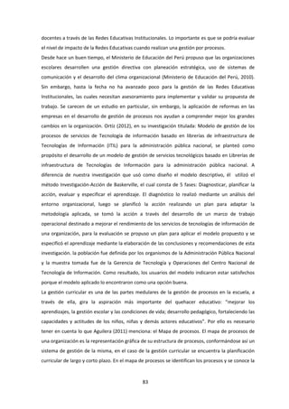 83
docentes a través de las Redes Educativas Institucionales. Lo importante es que se podría evaluar
el nivel de impacto de la Redes Educativas cuando realizan una gestión por procesos.
Desde hace un buen tiempo, el Ministerio de Educación del Perú propuso que las organizaciones
escolares desarrollen una gestión directiva con planeación estratégica, uso de sistemas de
comunicación y el desarrollo del clima organizacional (Ministerio de Educación del Perú, 2010).
Sin embargo, hasta la fecha no ha avanzado poco para la gestión de las Redes Educativas
Institucionales, las cuales necesitan asesoramiento para implementar y validar su propuesta de
trabajo. Se carecen de un estudio en particular, sin embargo, la aplicación de reformas en las
empresas en el desarrollo de gestión de procesos nos ayudan a comprender mejor los grandes
cambios en la organización. Ortíz (2012), en su investigación titulada: Modelo de gestión de los
procesos de servicios de Tecnología de información basado en librerías de infraestructura de
Tecnologías de Información (ITIL) para la administración pública nacional, se planteó como
propósito el desarrollo de un modelo de gestión de servicios tecnológicos basado en Librerías de
infraestructura de Tecnologías de Información para la administración pública nacional. A
diferencia de nuestra investigación que usó como diseño el modelo descriptivo, él utilizó el
método Investigación-Acción de Baskerville, el cual consta de 5 fases: Diagnosticar, planificar la
acción, evaluar y especificar el aprendizaje. El diagnóstico lo realizó mediante un análisis del
entorno organizacional, luego se planificó la acción realizando un plan para adaptar la
metodología aplicada, se tomó la acción a través del desarrollo de un marco de trabajo
operacional destinado a mejorar el rendimiento de los servicios de tecnologías de información de
una organización, para la evaluación se propuso un plan para aplicar el modelo propuesto y se
especificó el aprendizaje mediante la elaboración de las conclusiones y recomendaciones de esta
investigación. la población fue definida por los organismos de la Administración Pública Nacional
y la muestra tomada fue de la Gerencia de Tecnología y Operaciones del Centro Nacional de
Tecnología de Información. Como resultado, los usuarios del modelo indicaron estar satisfechos
porque el modelo aplicado lo encontraron como una opción buena.
La gestión curricular es una de las partes medulares de la gestión de procesos en la escuela, a
través de ella, gira la aspiración más importante del quehacer educativo: “mejorar los
aprendizajes, la gestión escolar y las condiciones de vida; desarrollo pedagógico, fortaleciendo las
capacidades y actitudes de los niños, niñas y demás actores educativos”. Por ello es necesario
tener en cuenta lo que Aguilera (2011) menciona: el Mapa de procesos. El mapa de procesos de
una organización es la representación gráfica de su estructura de procesos, conformándose así un
sistema de gestión de la misma, en el caso de la gestión curricular se encuentra la planificación
curricular de largo y corto plazo. En el mapa de procesos se identifican los procesos y se conoce la
 