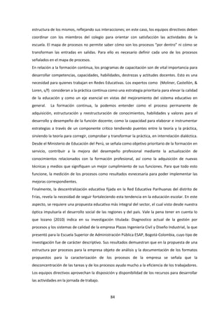 84
estructura de los mismos, reflejando sus interacciones; en este caso, los equipos directivos deben
coordinar con los miembros del colegio para orientar con satisfacción las actividades de la
escuela. El mapa de procesos no permite saber cómo son los procesos “por dentro” ni cómo se
transforman las entradas en salidas. Para ello es necesario definir cada uno de los procesos
señalados en el mapa de procesos.
En relación a la formación continua, los programas de capacitación son de vital importancia para
desarrollar competencias, capacidades, habilidades, destrezas y actitudes docentes. Esto es una
necesidad para quienes trabajan en Redes Educativas. Los expertos como (Moliner, Castellón, &
Loren, s/f) consideran a la práctica continua como una estrategia prioritaria para elevar la calidad
de la educación y como un eje esencial en vistas del mejoramiento del sistema educativo en
general. La formación continua, la podemos entender como el proceso permanente de
adquisición, estructuración y reestructuración de conocimientos, habilidades y valores para el
desarrollo y desempeño de la función docente; como la capacidad para elaborar e instrumentar
estrategias a través de un componente crítico tendiendo puentes entre la teoría y la práctica,
sirviendo la teoría para corregir, comprobar y transformar la práctica, en interrelación dialéctica.
Desde el Ministerio de Educación del Perú, se señala como objetivo prioritario de la formación en
servicio, contribuir a la mejora del desempeño profesional mediante la actualización de
conocimientos relacionados con la formación profesional, así como la adquisición de nuevas
técnicas y medios que signifiquen un mejor cumplimiento de sus funciones. Para que todo esto
funcione, la medición de los procesos como resultados esnecesaria para poder implementar las
mejoras correspondientes.
Finalmente, la descentralización educativa fijada en la Red Educativa Parihuanas del distrito de
Frías, revela la necesidad de seguir fortaleciendo esta tendencia en la educación escolar. En este
aspecto, se requiere una propuesta educativa más integral del sector, el cual visto desde nuestra
óptica impulsaría el desarrollo social de las regiones y del país. Vale la pena tener en cuenta lo
que lozano (2010) indica en su investigación titulada: Diagnostico actual de la gestión por
procesos y los sistemas de calidad de la empresa Plazas Ingeniería Civil y Diseño Industrial, la que
presentó para la Escuela Superior de Administración Pública ESAP, Bogotá-Colombia, cuyo tipo de
investigación fue de carácter descriptivo. Sus resultados demuestran que en la propuesta de una
estructura por procesos para la empresa objeto de análisis y la documentación de los formatos
propuestos para la caracterización de los procesos de la empresa se señala que la
desconcentración de las tareas y de los procesos ayuda mucho a la eficiencia de los trabajadores.
Los equipos directivos aprovechan la disposición y disponibilidad de los recursos para desarrollar
las actividades en la jornada de trabajo.
 