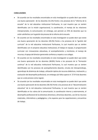 85
CONCLUSIONES
 De acuerdo con los resultados encontrados en esta investigación se puede decir que existe
una buena apreciación de los docentes (51.2%) frente a los procesos de la “reforma de la
escuela” de la red educativa institucional Parihuanas, lo cual muestra que se sienten
identificados con la misión organizacional, la coordinación, el manejo de las relaciones
interpersonales, la comunicación; sin embargo, aún persiste un 25% de docentes que no
están satisfechos con la gestión de proceso de la reforma de la escuela.
 De acuerdo con los resultados encontrados en esta investigación se puede decir que existe
una buena apreciación de los docentes (44.2%) frente a los procesos de la “gestión del
currículo” de la red educativa institucional Parihuanas, lo cual muestra que se sienten
identificados con el proyecto educativo institucional, el trabajo en equipo, la programación
curricular con innovaciones educativas, el acompañamiento y monitoreo, el manejo de
recursos, el apoyo del director generando confianza y respeto a sus colegas.
 De acuerdo con los resultados encontrados en esta investigación se puede decir que existe
una buena apreciación de los docentes (48.8%) frente a los procesos de la “formación
continua” de la red educativa institucional Parihuanas, lo cual muestra que se sienten
identificados con los procesos de acompañamiento docente, círculos de interaprendizaje,
aprendizaje de dinámicas de trabajo, utilización óptima de recursos didácticos, motivación, y
evaluación del desempeño profesional, sin embargo aún falta superar el 27.9 % de docentes
que ve a este proceso como regular.
 De acuerdo con los resultados encontrados en esta investigación se puede decir que existe
una buena apreciación de los docentes (58.1%) frente a los procesos de la “descentralización
educativa” de la red educativa institucional Parihuanas, lo cual muestra que se sienten
identificados en los rubros de la comunicación, la coordinación interno y externamente, el
desempeño profesional de los directivos-directivos y directivos-docentes, uso de los recursos
materiales, informáticos y pedagógicos, y los espacios para las capacitaciones y encuentros
de trabajo.
 
