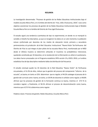 viii
RESUMEN
La investigación denominada: “Procesos de gestión de las Redes Educativas Institucionales bajo el
modelo escuelas Marca Perú, en el ámbito del distrito de Frías, UGEL Chulucanas, 2016”, tuvo como
objetivo caracterizar los procesos de gestión de las Redes Educativas Institucionales bajo el Modelo
Escuela Marca Perú en el ámbito del Distrito de Frías-Ugel Chulucanas.
El estudio siguió una tendencia cuantitativa de tipo no experimental, en donde no se manipuló la
variable; el diseño fue descriptivo, ya que se recogieron los datos en un solo momento; la población
estuvo conformada por docentes de los niveles de educación inicial, primaria y secundaria
pertenecientes a la jurisdicción de la Red Educativa Institucional “Nueva Visión “de Parihuanas del
Distrito de Frías la cual integra el plan piloto de las escuelas Marca Perú, monitoreado por el MED
desde el 2016;la muestra se determinó utilizando el muestreo no probabilístico intencional,
quedando constituida por 43 docentes; en la recolección de la información se utilizó el cuestionario.
Los datos fueron procesados con el Programa estadístico SPSS versión 19 y EXCEL 2010; y el análisis
estadístico fue de tipo descriptivo mediante tablas de distribución de frecuencia
El estudio concluyó quede los 43 docentes de la Red Educativa “Nueva Visión” de Parihuanas
encuestados, el 51.2% de ellos, indican que la gestión del proceso del componente “reforma de la
escuela”, es buena; en tanto un 25% determinan que es regular; el 44.2% catalogan al proceso de la
gestión del currículo como buena; en tanto, un 34.9% de docentes lo señalan como regular; el 48.8%
afirman que los procesos de gestión de la formación continua es buena, mientras el 27.9 % lo
considera regular; y finalmente, el 58.1% afirman al proceso de descentralización como buena,
mientras que el 27.9 % la determina como regular.
Palabras claves: Procesos de gestión, Redes Educativas, Escuelas Marca Perú
 