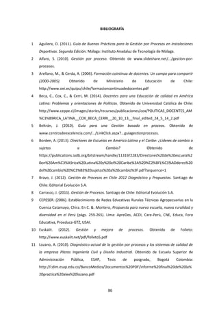 86
BIBLIOGRAFÍA
1 Aguilera, O. (2011). Guía de Buenas Prácticas para la Gestión por Procesos en Instalaciones
Deportivas. Segunda Edición. Málaga: Instituto Anadaluz de Tecnología de Málaga.
2 Alfaro, S. (2010). Gestión por proceso. Obtenido de www.slideshare.net/.../gestion-por-
procesos.
3 Arellano, M., & Cerda, A. (2006). Formación cointinua de docentes. Un campo para compartir
(2000-2005). Obtenido de Ministerio de Educación de Chile:
http://www.oei.es/quipu/chile/formacioncontinuadedocentes.pdf
4 Beca, C., Cox, C., & Cerri, M. (2014). Docentes para una Educación de calidad en América
Latina: Problemas y orientaciones de Políticas. Obtenido de Universidad Católica de Chile:
http://www.ceppe.cl/images/stories/recursos/publicaciones/cox/POLITICAS_DOCENTES_AM
%C3%89RICA_LATINA__COX_BECA_CERRI__20_10_13__final_edited_24_5_14_2.pdf
5 Beltrán, J. (2010). Guía para una Gestión basada en proceos. Obtenido de
www.centrosdeexcelencia.com/.../LinkClick.aspx?...guiagestionprocesos.
6 Borden, A. (2013). Directores de Escuelas en América Latina y el Caribe: ¿Lideres de cambio o
sujetos a Cambio? Obtenido de
https://publications.iadb.org/bitstream/handle/11319/2283/Directores%20de%20escuela%2
0en%20Am%C3%A9rica%20Latina%20y%20el%20Caribe%3A%20%C2%BFL%C3%ADderes%20
del%20cambio%20%C3%B3%20sujetos%20a%20cambio%3F.pdf?sequence=1
7 Bravo, J. (2012). Gestión de Procesos en Chile 2012 Diagnóstico y Propuestas. Santiago de
Chile: Editorial Evolución S.A.
8 Carrasco, J. (2011). Gestión de Procesos. Santiago de Chile: Editorial Evolución S.A.
9 CEPESER. (2006). Establecimiento de Redes Educativas Rurales Técnicas Agropecuarias en la
Cuenca Catamayo, Chira. En C. &. Montero, Propuesta para nueva escuela, nueva ruralidad y
diversidad en el Perú (págs. 259-265). Lima: ApreDes, ACDI, Care-Perú, CNE, Educa, Foro
Educativa, Proeduca-GTZ, USAI.
10 Euskalit. (2012). Gestión y mejora de procesos. Obtenido de Folleto:
http://www.euskalit.net/pdf/folleto5.pdf
11 Lozano, A. (2010). Diagnóstico actual de la gestión por procesos y los sistemas de calidad de
la empresa Plazas Ingeniería Civil y Diseño Industrial. Obtenido de Escuela Superior de
Administración Pública, ESAP, Tesis de posgrado, Bogotá Colombia:
http://cdim.esap.edu.co/BancoMedios/Documentos%20PDF/informe%20final%20de%20la%
20practica%20alex%20lozano.pdf
 