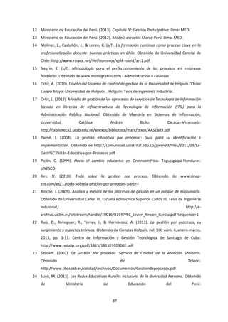 87
12 Ministerio de Educación del Perú. (2013). Capítulo IV: Gestión Participativa. Lima: MED.
13 Ministerio de Educación del Perú. (2012). Modelo escuelas Marca Perú. Lima: MED.
14 Moliner, L., Castellón, J., & Loren, C. (s/f). La formación continua como proceso clave en la
profesionalización docente: buenas prácticas en Chile. Obtenido de Universidad Central de
Chile: http://www.rinace.net/rlei/numeros/vol4-num1/art1.pdf
15 Negrín, E. (s/f). Metodología para el perfeccionamiento de los procesos en empresas
hoteleras. Obtenido de www.monografias.com › Administración y Finanzas
16 Ortíz, A. (2010). Diseño del Sistema de control de gestión de la Universidad de Holguín “Oscar
Lucero Moya; Universidad de Holguín. . Holguín: Tesis de ingeniería industrial.
17 Ortíz, L. (2012). Modelo de gestión de los oprocesos de servicios de Tecnología de Información
basado en librerías de infraestructura de Tecnología de Información (ITIL) para la
Administración Pública Nacional. Obtenido de Maestría en Sistemas de Información,
Universidad Católica Andrés Bello, Caracas-Venezuela:
http://biblioteca2.ucab.edu.ve/anexos/biblioteca/marc/texto/AAS2889.pdf
18 Parné, J. (2004). La gestión educativa por procesos: Guía para su identificación e
implementación. Obtenido de http://comunidad.udistrital.edu.co/jpernett/files/2011/09/La-
Gesti%C3%B3n-Educativa-por-Procesos.pdf
19 Picón, C. (1999). Hacia el cambio educativo en Centroamérica. Tegucigalpa-Honduras:
UNESCO.
20 Rey, D. (2010). Todo sobre la gestión por proceos. Obtenido de www.sinap-
sys.com/es/.../todo-sobrela-gestion-por-procesos-parte-i
21 Rincón, J. (2009). Análisis y mejora de los procesos de gestión en un parque de maquinaria.
Obtenido de Universidad Carlos III, Escuela Politécnica Superior Carlos III, Tesis de Ingeniería
Industrial,: http://e-
archivo.uc3m.es/bitstream/handle/10016/8194/PFC_Javier_Rincon_Garcia.pdf?sequence=1
22 Ruíz, D., Almaguer, R., Torres, I., & Hernández, A. (2013). La gestión por procesos, su
surgimiento y aspectos teóricos. Obtenido de Ciencias Holguín, vol. XIX, núm. 4, enero-marzo,
2013, pp. 1-11. Centro de Información y Gestión Tecnológica de Santiago de Cuba:
http://www.redalyc.org/pdf/1815/181529929002.pdf
23 Sescam. (2002). La Gestión por procesos. Servicio de Calidad de la Atención Sanitaria.
Obtenido de Toledo:
http://www.chospab.es/calidad/archivos/Documentos/Gestiondeprocesos.pdf
24 Suxo, M. (2013). Las Redes Educativas Rurales inclusivas de la diversidad Peruana. Obtenido
de Ministerio de Educación del Perú:
 