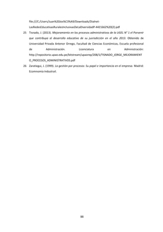 88
file:///C:/Users/Juan%20Jos%C3%A9/Downloads/Dialnet-
LasRedesEducativasRuralesInclusivasDeLaDiversidadP-4421662%20(2).pdf
25 Tisnado, J. (2013). Mejoramiento en los procesos administrativos de la UGEL N° 1 el Porvenir
que contribuya al desarrollo educativo de su jusrisdicción en el año 2013. Obtenido de
Universidad Privada Antenor Orrego, Facultad de Ciencias Económicas, Escuela profesional
de Administración. Licenciatura en Administración:
http://repositorio.upao.edu.pe/bitstream/upaorep/208/1/TISNADO_JORGE_MEJORAMIENT
O_PROCESOS_ADMINISTRATIVOS.pdf
26 Zaratiegui, J. (1999). La gestión por procesos: Su papel e importancia en el empresa. Madrid:
Ecomnomía Industrail.
 