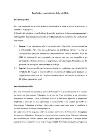 91
Descripción y esquematización de las actividades
Fase de diagnóstico
Ésta fase comprende dos acciones a realizar: Estudio del arte sobre la gestión de procesos y el
informe de investigación.
El Estudio del arte tiene como finalidad desarrollar ampliamente los marcos conceptuales
sobre gestión de procesos relacionadas a Red Educativas Institucionales. Se subdivide en
dos etapas:
1.1. General: En un plenario se selecciona una temática búsqueda y sistematización de
la información. Para ello, los participantes se distribuyen tareas y se fija un
cronograma de ejecución de la tarea. Este proceso dura 2 meses de abril a mayo del
2016. La información será manejada vía internet por ser más asequible a los
participantes. De lunes a viernes se asignará una hora de trabajo. El coordinador del
grupo será el encargado de monitorear el trabajo.
1.2. Especial: tiene como objetivo fundamental crear las condiciones para la adquisición
inmediata de recoger la información. Se intensifica el trabajo para asegurar los
compromisos adquiridos. Esta etapa comprende dentro del periodo preparatorio el
40-30% de su duración total.
Fase de implementación
Ésta fase comprende tres acciones a realizar: Elaboración de la propuesta acerca de la creación
del Centro de Innovaciones Pedagógicas en la zona de Frías; sensibilizar a las Instituciones
formadoras de docentes, ONGs, autoridades políticas y educativas regionales y empresarios
regionales a colaborar con sus experiencias y financiamiento en la Creación del Centro de
Innovaciones Pedagógicas, y Realizar talleres para recoger sugerencias sobre el modelo de la
creación de Centro de Innovaciones Pedagógicas.
La elaboración de la propuesta sobre la creación del Centro de Innovaciones Pedagógica.
Comprenderá: Elaboración del proyecto a cargo de los docentes de la Red Educativa Parihuanas.
Para su elaboración abarca 4 jornadas de trabajo en equipo las mismas que se programarán en
cuatro semanas consecutivas en el mes de mayo del 2016. Terminado el proyecto, en la primera
 