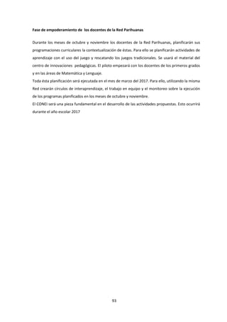 93
Fase de empoderamiento de los docentes de la Red Parihuanas
Durante los meses de octubre y noviembre los docentes de la Red Parihuanas, planificarán sus
programaciones curriculares la contextualización de éstas. Para ello se planificarán actividades de
aprendizaje con el uso del juego y rescatando los juegos tradicionales. Se usará el material del
centro de innovaciones pedagógicas. El piloto empezará con los docentes de los primeros grados
y en las áreas de Matemática y Lenguaje.
Toda ésta planificación será ejecutada en el mes de marzo del 2017. Para ello, utilizando la misma
Red crearán círculos de interaprendizaje, el trabajo en equipo y el monitoreo sobre la ejecución
de los programas planificados en los meses de octubre y noviembre.
El CONEI será una pieza fundamental en el desarrollo de las actividades propuestas. Esto ocurrirá
durante el año escolar 2017
 