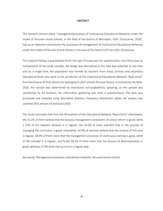 ix
ABSTRACT
The research denominated: “managementprocesses of Institutional Educational Networks under the
model of Peruvian brand schools, in the field of the district of Morropón, UGEL Chulucanas, 2016”,
had as an objective characterize the processes of management of Institutional Educational Networks
under the model of Peruvian brand schools in the area of the District of Frias-UGEL Chulucanas.
The research follows a quantitative trend, the type of study was non experimental, since there was no
manipulation of the study variable, the design was descriptive as the data was collected at one time
and on a single time, the population was formed by teachers from initial, primary and secondary
educational levels who work in the jurisdiction of the Institutional Educational Network “New vision”
from Parihuanas of Frias district for belonging to pilot schools Peruvian Brand, monitored by the MED,
2016, the sample was determined by intentional non-probabilistic sampling, so the sample was
constituted by 43 teachers, for information gathering was used a questionnaire. The data was
processed and analyzed using descriptive statistics: frequency distribution tables; for analysis was
used the SPSS version 19 and Excel 2010.
The study concludes that from the 43 teachers of the Educational Network "New Vision" interviewed,
the 51.2% of them believe that the process management component of school reform is good; while
a 25% of the teachers believes it is regular; the 44.2% of them manifest that in the process of
managing the curriculum is good; meanwhile, 34.9% of teachers believe that the process of this area
is regular; 48.8% of them claim that the management processes of continuous training is good; while
27.9% consider it is regular; and finally 58.1% of them claim that the process of decentralization is
good, whereas 27.9% think that occurs on a regular way.
Key words: Management processes, educational networks, Peruvian brand schools.
 
