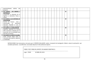 96
posicionamiento teórico del
proyecto.
15. EN CUANTO LOS MEDIOS Y
MATERIALES
Comprende la utilización de la
logística y elementos físicos a
utilizar
81
16. EN CUANTO A LOS CRITERIOS DE
EVALUACIÓN
Enuncia de manera clara y
comunicable el desarrollo
educativo deseable al cual se
debe llegar al finalizar el proyecto
82
17. EN CUANTO A LA BIBLIOGRAFÍA
Específica siguiendo las normas
APA la literatura utilizada para el
desarrollo de las actividades que
describe el proyecto.
82
18. EN CUANTO AL ASPECTO GLOBAL
Existe armonía lógica entre la
naturaleza del proyecto, objetivos
y contenidos.
82
INSTRUCCIONES: Este instrumento, sirve para que el EXPERTO EVALUADOR evalúe el proyecto de investigación. Deberá colocar la puntuación que
considere pertinente a los diferentes enunciados Adjuntar CV del profesional experto.
FIRMA Y POST FIRMA DEL EXPERTO: DR-AMANCIO MARTINEZ G.
……………………………………………………………………………………………………………………………………………
Lugar… PIURA DE ABRIL DEL 2013.
 