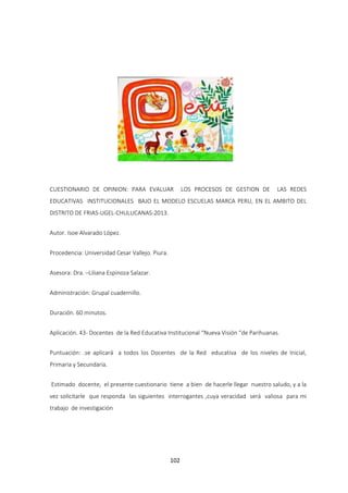 102
CUESTIONARIO DE OPINION: PARA EVALUAR LOS PROCESOS DE GESTION DE LAS REDES
EDUCATIVAS INSTITUCIONALES BAJO EL MODELO ESCUELAS MARCA PERU, EN EL AMBITO DEL
DISTRITO DE FRIAS-UGEL-CHULUCANAS-2013.
Autor. Isoe Alvarado López.
Procedencia: Universidad Cesar Vallejo. Piura.
Asesora: Dra. –Liliana Espinoza Salazar.
Administración: Grupal cuadernillo.
Duración. 60 minutos.
Aplicación. 43- Docentes de la Red Educativa Institucional “Nueva Visión “de Parihuanas.
Puntuación: .se aplicará a todos los Docentes de la Red educativa de los niveles de Inicial,
Primaria y Secundaria.
Estimado docente, el presente cuestionario tiene a bien de hacerle llegar nuestro saludo, y a la
vez solicitarle que responda las siguientes interrogantes ,cuya veracidad será valiosa para mi
trabajo de investigación
 